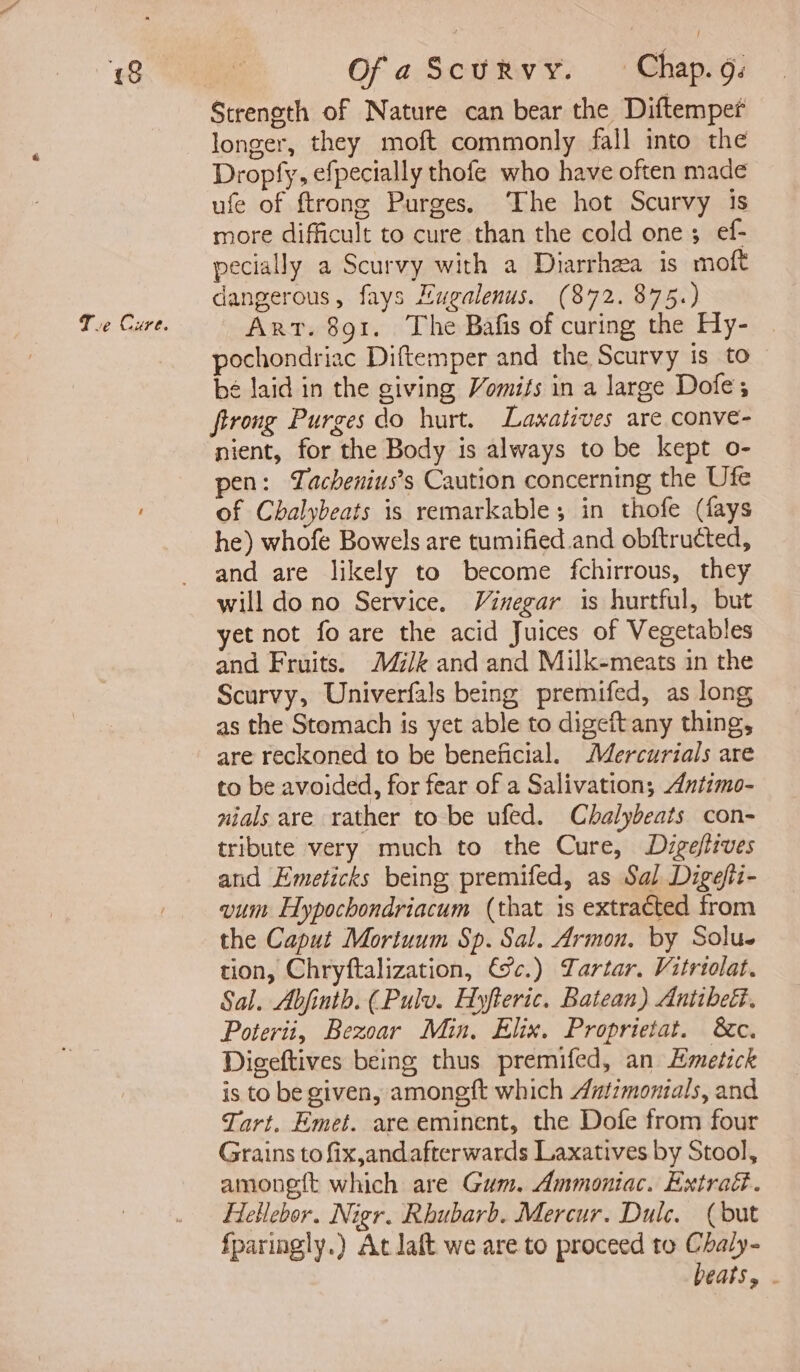 a: Te Cure. | OfaScurvy. Chap. . Strength of Nature can bear the Diftemper longer, they moft commonly fall into the Dropfy, efpecially thofe who have often made ufe of ftrong Purges. The hot Scurvy 13s more difficult to cure than the cold one; ef- pecially a Scurvy with a Diarrhea is moft dangerous, fays Hugalenus. (872. 875.) Art. 891. The Bafis of curing the Hy- pochondriac Diftemper and the Scurvy is to be laid in the giving Vomifs in a large Dofe; firong Purges do hurt. Laxatives are conve- nient, for the Body is always to be kept o- pen: Tachenius’s Caution concerning the Ufe of Chalybeats is remarkable; in thofe (fays he) whofe Bowels are tumified.and obftructed, and are likely to become fchirrous, they will do no Service. Vinegar is hurtful, but yet not fo are the acid Juices of Vegetables and Fruits. M/k and and Milk-meats in the Scurvy, Univerfals being premifed, as long as the Stomach is yet able to digeft any thing, are reckoned to be beneficial. Mercurials are to be avoided, for fear of a Salivation; Antimo- nials are rather to be ufed. Chalybeats con- tribute very much to the Cure, Digeftives and Emeticks being premifed, as Sal Digefii- vum Hypochondriacum (that is extracted from the Caput Mortuum Sp. Sal. Armon. by Solus tion, Chryftalization, €%c.) Tartar. Vitriolat. Sal. Abjinth. (Pulv. Hyfteric. Batean) Anttbeti. Poterit, Bezoar Min. Elix. Proprietat. &amp;c. Digeftives being thus premifed, an Emetick is to be given, amongft which Antimonials, and Tart. Emet. are eminent, the Dofe from four Grains to fix,andafterwards Laxatives by Stool, amonett which are Gum. Ammoniac. Extrad. Hellebor. Nigr. Rhubarb. Mercur. Dulce. (but fparingly.) At Jaft we are to proceed to Chaly- beats, .