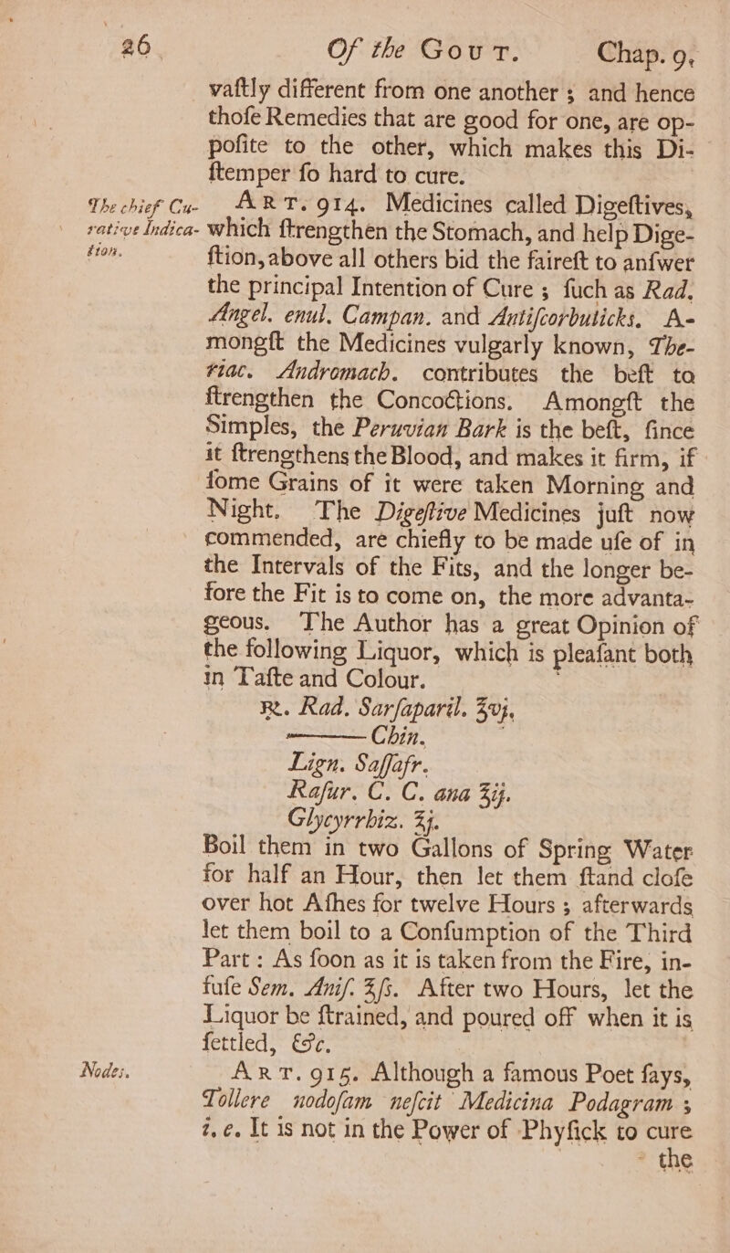 vaftly different from one another ; and hence thofe Remedies that are good for one, are op- pofite to the other, which makes this Di- {temper fo hard to cure. The chief Cu ART. O14. Medicines called Digeftives, votive Indica- which ftrengthen the Stomach, and help Dige- ton. {tion, above all others bid the faireft to anfwer the principal Intention of Cure ; fuch as Rad. Angel. enul. Campan. and Antifcorbuticks, A- mongft the Medicines vulgarly known, The- ¥iac. Andromach. contributes the beft ta ftrengthen the Concoétions. Amongft the Simples, the Peruvian Bark is the beft, fince it ftrengthens the Blood, and makes it firm, if fome Grains of it were taken Morning and Night. The Digefive Medicines juft now commended, are chiefly to be made ufe of in the Intervals of the Fits, and the longer be- fore the Fit is to come on, the more advanta- geous. The Author has a great Opinion of the following Liquor, which is pleafant both in Tafte and Colour. Rt. Rad. Sarfaparil. 30}, Chin. . Lign. Saffafr. Rafur. C. C. ana 3ij. Glyeyrrhiz. 33. Boil them in two Gallons of Spring Water for half an Hour, then let them ftand clofe over hot Afhes for twelve Hours ; afterwards let them boil to a Confumption of the Third Part: As foon as it is taken from the Fire, in- fufe Sem. Anif: 3/3. After two Hours, let the Liquor be ftrained, and poured off when it is fettled, €8e. Nodes. ART. 915. Although a famous Poet fays, Tollere nodofam nefcit Medicina Podagram ; z,¢. It is not in the Power of Phyfick to Sagi ~ the