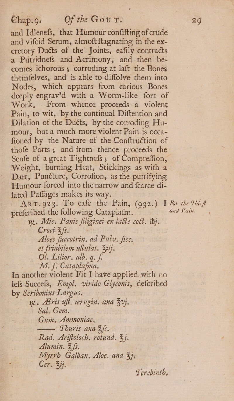 and Idlenefs, that Humour confifting of crude and vifcid Serum, almoft ftagnating in the ex- cretory Ducts of the Joints, eafily contracts a Putridnefs and Acrimony; and then be: comes ichorous ; corroding at laft the Bones themfelves, and is able to diffolve them into Nodes, which appears from carious Bones deeply engrav’d with a Worm-like fort of Work. From whence proceeds a violent Pain, to wit, by the continual Diftention and Dilation of the Ducts, by the corroding Hu- mour, but a much more violent Pain is occa- fioned by the Nature of the Conftruétion of thofe Parts; and from thence proceeds the Senfe of agreat Tightnefs ; of Compreffion, Weight, burning Heat, Stickings as with a Dart, Puncture, Corrofion, as the putrifying Humour forced into the narrow and {fcarce di- lated Paffages makes its way. © ArtT.923. To eafe the Pain, (932.) I For the Thirf prefcribed the following Cataplafm. and Pan. Re: Mic. Pants filigines ex laéie cect. thy. Croci 3s. Aloes fuccotrin, ad Pulv, ficc. et friabilem uftulat. 322). Ol. Lilior. alb. q. f: _ M. f. Cataplafma. In another violent Fit I have applied. with no lefs Succefs, Empl. viride Glycoms, detcribed by Scribonius Largus. Re. Airis uft. erugin. ana 4v}. Sal. Gem. 3 Gum. Ammomac, Thuris ana 3s. Rad. Ariftoloch. rotund. 33. Alumin. 3 fs. ) Myrrb Galban, Aloe. ana 3], Cer. 44. Tercbinthe