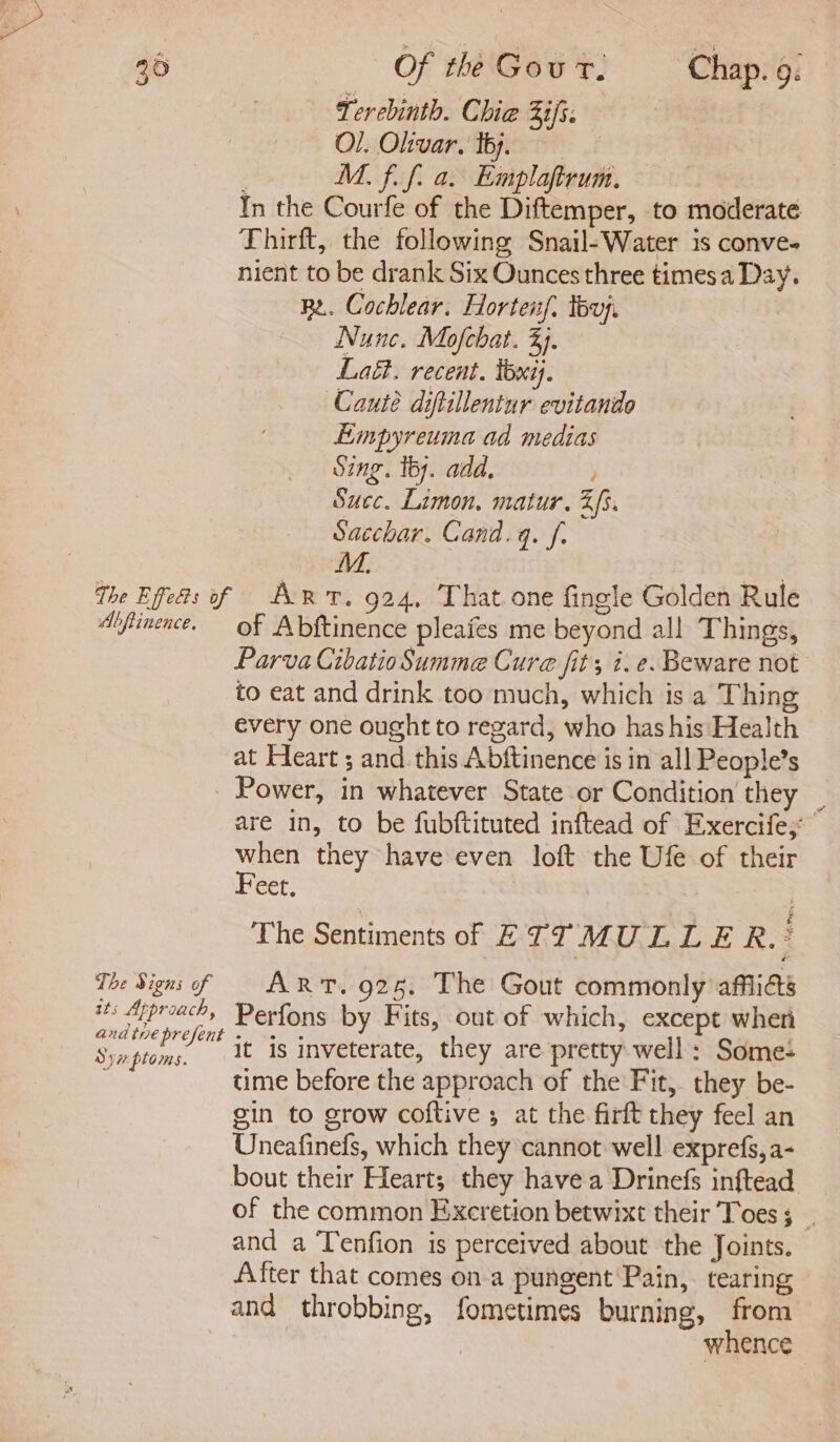 Tercbinth. Chie ifs. Ol. Oltvar. thy, M. f. f. a. Emplaftrum. In the Courfe of the Diftemper, to moderate Thirft, the following Snail-Water is conve- nient to be drank Six Ounces three times a Day. RL. Cochlear. Hortenf. tou. Nunc. Mofchat. 3). Lai. recent. lbxi). Cauté diftillentur evitanide Empyreuma ad medias SINE. iby. add. Succ. Limon, matur. Zs. Sacchar. Canad. q. ff. M. The Efeas of Ant. 924, That one fingle Golden Rule Aifimence. of Abftinence pleafes me beyond all Things, Parva Cibatio Summe Cure fits i.e. Beware not to eat and drink too much, which is a Thing every one ought to regard, who has his Health at Heart ; and this Abftinence is in all People’s Power, in whatever State or Condition they | are in, to be fubftituted inftead of Exercife; | ee they have even loft the Ufe of their Bet The Sentiments of E TT MULLE R.? The Signs of ART. 925, The Gout commonly afiias tts Approach, Perfons by Fits, out of which, except when paeteiae it is inveterate, they are pretty well: Some: ‘ time before the approach of the Fit, they be- gin to grow coftive 5 at the firft they feel an Uneafinefs, which they cannot well exprefs,a- bout their Heart; they havea Drinefs inftead of the common Exeretion betwixt their Toes 5 and a Tenfion is perceived about the Joints. After that comes on a pungent Pain, tearing and throbbing, fometimes burning, from whence