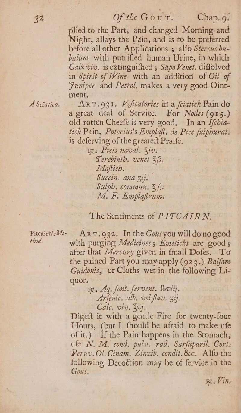 42 Of the Gowr.?. Ghapso7 plied to the Part, and changed Morning and Night, allays the Pain, and is to be preferred before all other Applications ; alfo Stercus bu- bulum with putrified human Urine, in which Calx viv, is extinguifhed ; Sapo Venet. diffolved in Spirit of Wine with an ‘addition of O71! of Funipér and Petrol. makes a very good Oint- ment. ; A Sciatica. ART.931. Voficatories in a fciatick Pain do a great deal of Service. For Nodes (915.) old rotten Cheefe is very good. In an S/cbia- tick Pain, Poterius’s Emplaft. de Pice fulpburat: is deferving of the greateft Praife, Ri: Picis naval. Ziv. Terebinth, venet 2. Miaftich. Succin. ana Rij. Sulph. commun. 3 /s- M. F. Emplafirum: ‘The Sentiments of PITCAIRN. Piteaiin'sMe- ART.932. In the Gout you will dono good thod. with purging Medicines; Emeticks are good ; after that Mercury given in {mall Dofes. To the pained Part you may-apply (923.) Bal/am Guidonis, or Cloths wet in the following Li- quor. ne. 4g. font. fervent. tbvizj. Arfenic. alb, vel flav. 3%. Cale. viv, Zu. , Digeft it with a gentle Fire for twenty-four Hours, (but I fhould be afraid to make ufe of it.) Ifthe Pain happens in the Stomach, ufe N. M. cond. pulv. rad. Sarfaparil. Cort: Peruv. Ol. Cinam. Zinzib. condit.8tc. Alfo the following Decottion may be of fervice in the Gout. | | R. Vine