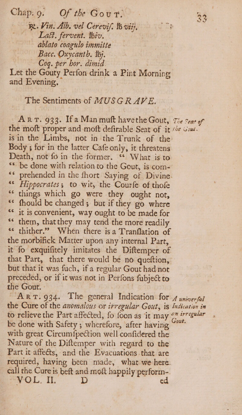 ‘Re. Vin. Alb. vel Cerevif. 16 vii), Be: Lat, fervent. tbiv. : ablato coagulo immitte Bace. Oxycanth. ib). — Cog. per bor. dimid. Let the Gouty Perfon drink a Pint Morning and Evening. The Sentiments of MUSGRAVE. Arr. 933. Ifa Man moft havethe Gout, Tie cent of the moft proper and moft defirable Seat of it *2¢ Gow. isin the Limbs, not in the Trunk of the _ Body ; for in the latter Cafe only, it threatens Death, not fo in the former. ** What is to ** be done with relation to the Gout, is‘com- “© prehended in the fhort Saying of Divine. ** Hippocrates; to wit, the Courfe of thofe ** things which go were they ought not, * fhould be changed; but if they go where ‘© it is convenient, way ought to be made for ‘ them, thatthey may tend the more readily *¢ thither.” When there isa Tranflation of the morbifick Matter upon any internal Part, it fo exquifitely imitates the Diftemper of that Part, that there would be no queftion, but that it was fuch, if a regular Gout had not preceded, or if it was not in Perfons fubject to the Gout. | the Cure of the anomalous or irregular Gout, is Indication in to relieve the Part affected, fo foon as ‘it may “” #77¢s#/4r be done with Safety ; wherefore, ‘after having oo with great Circumf{pection well confidered the Nature of the Diftemper with regard to the Part it affects, and the Evacuations that are required, having been made, what we here. call the Cure is beft and moft happily perform- VOL. II. D ed a