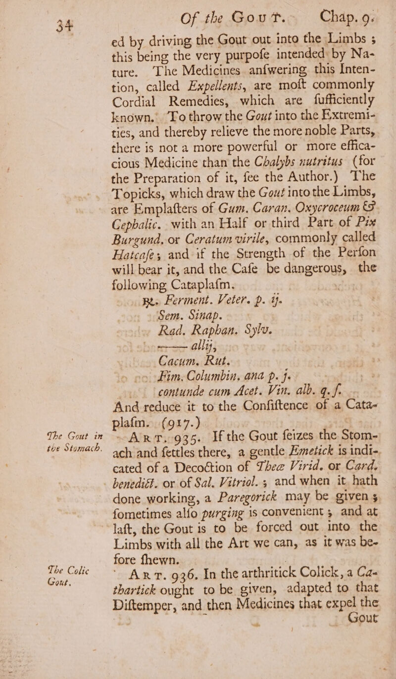 the Stomach. Of the Gout. Chap. 9. ed by driving the Gout out into the Limbs ; this being the very purpofe intended: by Na- ture. ‘The Medicines anfwering this Inten- tion, called Expellents, are moft commonly Cordial Remedies, which are fufficiently known.’ To throw the Gout into the Extremi- ties, and thereby relieve the more noble Parts, there is not a more powerful or more effica- cious Medicine than the Chalybs nutritus (for the Preparation of it, fee the Author.) The Topicks, which draw the Gout into the Limbs, are Emplafters of Gum. Caran. Oxycroceum Cephalic. with an Half or third Part of Pax Burgund, or Ceratum virile, commonly called Hatcasfe; and if the Strength of the Perfon will bear it, and the Cafe be dangerous, the following Cataplafm. | | Re. Ferment. Veter. p. Yn . » Sem. Sinap. Rad. Raphan. Sylv. allis, Cacum, Rut. » Fim, Columbin, ana p. }. —.. contunde cum Acet. Vin. alb. q.f. ~ And reduce it to the Confiftence of a Cata- plafm. (917.) ane ach and fettles there, a gentle Emetick 1s indi-. cated of a Decoétion of Thee Virid. or Card, done working, a Paregorick may be given s fometimes alfo purging is convenient , and at The Coltc Gout. Limbs with all the Art we can, as it was be- fore fhewn. | ArT. 936. In the arthritick Colick, a Ca- thartick ought to be given, adapted to that Diftemper, and then Medicines that cape the - Out ~t