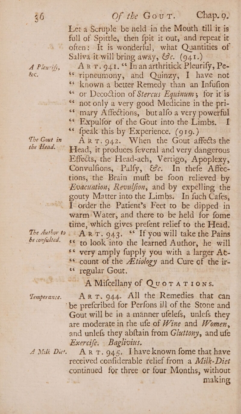 A&amp;C, The Gout in the Head. Of the Gour. — Chap.9. Let a Scruple be held in the Mouth till it is full of Spittle, then fpit it out, and repeat it often: It is wonderful, what Quantities of Saliva it-will bring away, &amp;#. (941.) | ripneumony, and Quinzy, I have not known a better Remedy than an Infufion * or Decottion of Stercus Equinums for it 1s not only a very good Medicine in the pri- mary Affections, butalfo a very powerful ‘© Expulfor of the Gout into the Limbs. I {peak this by Experience. (919.) ART. 942. When the Gout affects the Head, it produces feveral and very dangerous Effects, the Head-ach, Vertigo, Apoplexy, Convulfions, Palfy, €%¢. In thefe Affec- tions, the Brain muft be foon relieved by Evacuation, Revulfion, and by expelling the gouty Matter into the Limbs. In fuch Cafes, The Authar to _ be confulted. Temperance. warm Water, and there to be held for fome time, which gives prefent relief to the Head. “ART. 943. ** If you will take the Pains £€ to look into the learned Author, he will ** very amply fupply you with a larger At- << count of the Atzology and Cure of the ir- ‘* regular Gout. A Mifcellany of QuoTATIONS. Art. 944. All the Remedies that can 4 Milk Diet. Gout will be ia a manner ufelefs, unlefs they are moderate in the ufe of Wine and Women, and unlefs they abftain from Gluttony, and ufe Exercife. Bagtivius. ART. 945. [have known fome that have received confiderable relief from a M7lk-Diet continued for three or four Months, without making