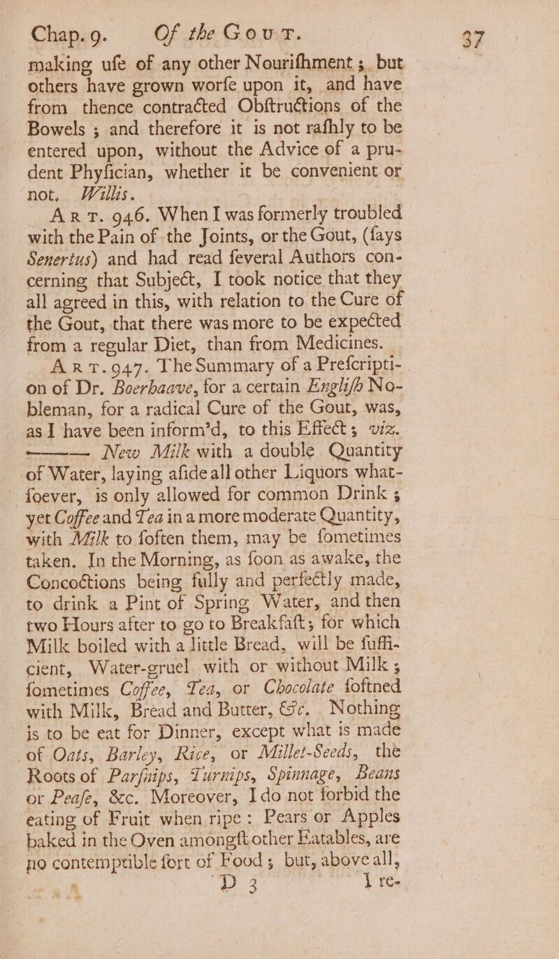 making ufe of any other Nourifhment ;_ but others have grown worfe upon it, and have from thence contra€ted Obftruétions of the Bowels ; and therefore it is not rafhly to be entered upon, without the Advice of a pru- dent Phyfician, whether it be convenient or not. Willis. ART. 946. When I was formerly troubled with the Pain of the Joints, or the Gout, (fays Senertus) and had read feveral Authors con- all agreed in this, with relation to the Cure of the Gout, that there was more to be expected from a regular Diet, than from Medicines. on of Dr. Boerhaave, for a certain Engli/b No- bleman, for a radical Cure of the Gout, was, as I have been inform’d, to this Effect; viz. ——— New Milk with a double Quantity _of Water, laying afideall other Liquors what- foever, is only allowed for common Drink ; yet Coffee and Tea ina more moderate Quantity, with Milk to foften them, may be fometimes taken. In the Morning, as foon as awake, the Concottions being fully and perfectly made, to drink a Pint of Spring Water, and then two Hours after to go to Breakfaft; for which Milk boiled with a little Bread, will be fuffi- cient, Water-gruel with or without Milk ; fometimes Coffee, Tes, or Chocolate foftned with Milk, Bread and Butter, &amp;sc. Nothing is to be eat for Dinner, except what is made of Oats, Barley, Rice, or Millet-Seeds, the Roots of Parfnips, Turnips, Spinnage, Beans or Peafe, &amp;c. Moreover, Ido not forbid the eating of Fruit when ripe: Pears or Apples baked in the Oven amongft other Eatables, are no contemptible fort of Food; but, above all, . 3 — [re-