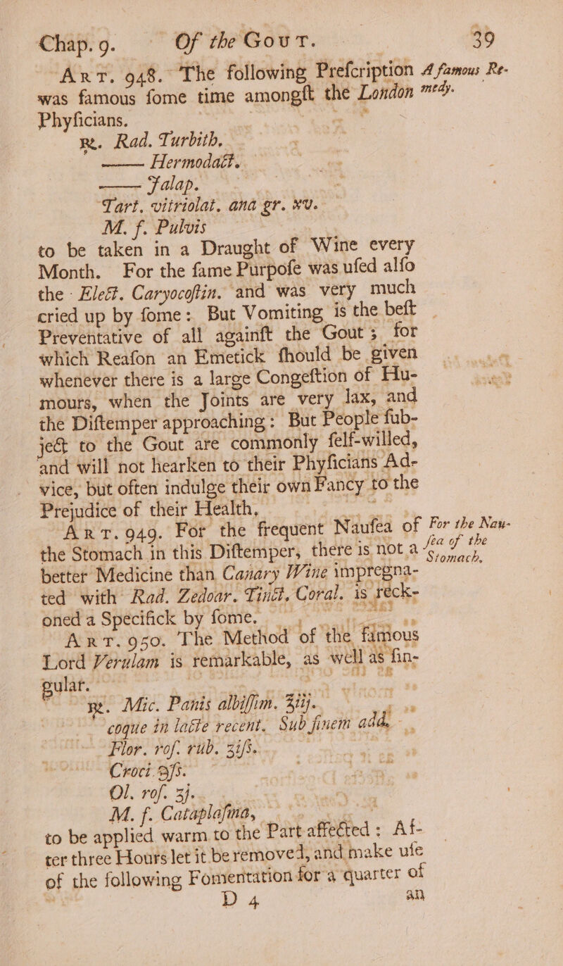 Art. 948. The following Prefcription 4 famous Re- was famous fome time amongft the London *4- Phyficians. | Os rn. Rad. Turbith, Hermodaét. Falap. | ‘Tart, vitriolat. ana gr. #U. M. f. Pulvis 3 to be taken in a Draught of Wine every Month. For the fame Purpofe was ufed alfo the - Eleé. Caryocoftin. and was very much cried up by fome: But Vomiting is the beft _ Preventative of all againft the Gout ; for which Reafon an Emetick fhould be given whenever there is a large Congeftion of Hu- mours, when the Joints are very lax, and the Diftemper approaching: But People fub- je&amp;t to the Gout are commonly felf-willed, ‘and will not hearken to their Phyficians Ad- vice, but often indulge their own Fancy to the Prejudice of their Health, — eae Arvt. 949. For the frequent Naufea of ve he CAG Va Stomach, a the Stomach in this Diftemper, there is nota better Medicine than Canary Wine uppyeanes ted with Rad. Zedoar. Ting. Coral. is reck- oned a Specifick by fome, Be 4s Art.950. The Method of the famous Lord Verulam is remarkable, as well as fin- Re. Mic. Panis albiffim. Bij. ae ; coque in laéte recent. Sud jinem addy Flor. rof: rub. 31/5... | Croci. fs. Ol, rof. 3). or, M. f. Cataplafma, > to be applied warm to the Part affected: Af- ter three Hours let it be removed, and make ute of the following Fomentation for a ‘quarter of