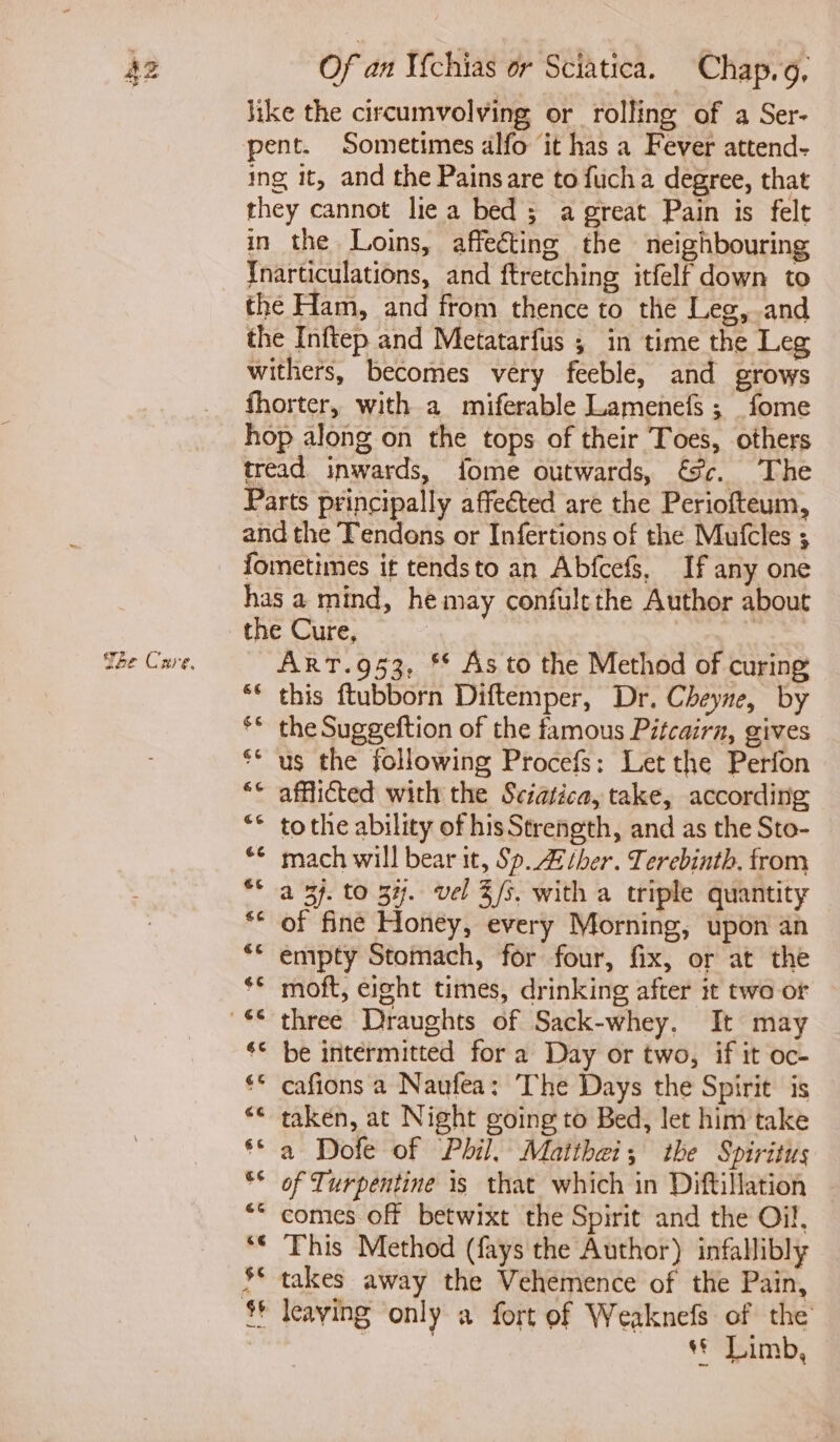 She Cnre, Of an Vchias or Sciatica. Chap.g, like the circumvolving or rolling of a Ser- pent. Sometimes alfo it has a Fever attend- ing it, and the Painsare to fucha degree, that they cannot lie a bed; a great Pain is felt Tnarticulations, and ftretching itfelf down to the Ham, and from thence to the Leg, and the Inftep and Metatarfus ; in time the Leg withers, becomes very feeble, and grows fhorter, with a miferable Lamenefs ; fome hop along on the tops of their Toes, others tread inwards, fome outwards, Sc. The Parts principally affected are the Periofteum, and the Tendons or Infertions of the Mufcles ; fometimes it tendsto an Abfcefs, If any one has a mind, he may confulethe Author about the Cure, : ART.953, ** As to the Method of curing ** this ftubborn Diftemper, Dr. Cheyne, by ** the Suggeftion of the famous Pitcairn, gives ** us the following Procefs: Letthe Perfon “© afflicted with the Sciatica, take, according ** tothe ability of his Strength, and as the Sto- © mach will bear it, Sp. Ather. Terebinth, from a 37. to 37. vel 3/s. with a triple quantity of fine Honey, every Morning, upon an empty Stomach, for four, fix, or at the ** moft, eight times, drinking after it two or ‘© be intermitted for a Day or two, if it oc- €° cafions a Naufea: The Days the Spirit is “* taken, at Night going to Bed, let him take *© a Dofe of Phil. Maithei; the Spiritus °° of Turpentine 1s that which in Diftillation comes off betwixt the Spirit and the Oil, *¢ This Method (fays the Author) infallibly s€ Limb,