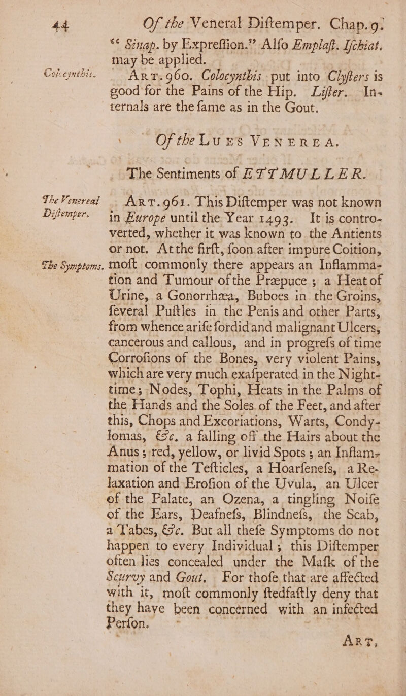 Col eyntnis. The Venereal Diflemper. The § yanptors. ** Sinap. by Expreffion.” Alfo Emplaft. Ijchiat. may be applied. Art.g60. Colocyntbis put into Clyfters is good for the Pains of the Hip. Lifer. In- ternals are the fame as in the Gout. Of the Lu rs VENEREA, The Sentiments of ETT MULLER. ART.961. This Diftemper was not known in £urope until the Year 1493. It is contro- verted, whether it was known to. the Antients or not. Atthe firft, foon after impure Coition, moft commonly there appears an Inflamma- tion and Tumour of the Prapuce ; a Heat of Urine, a Gonorrhea, Buboes in the Groins, feveral Puftles in the Penis and other Parts, from whence arife fordidand malignant Ulcers, cancerous and callous, and in progrefs of time Corrofions of the Bones, very violent Pains, which are very much exafperated in the Night- time; Nodes, Tophi, Heats in the Palms of the Hands and the Soles. of the Feet, and after this, Chops and Excoriations, Warts, Condy- Jomas, €%c, a falling off the Hairs about the Anus ; red, yellow, or livid Spots ; an Inflam- mation of the Tefticles, a Hoarfenefs, a Re- laxation and Erofion of the Uvula, an Ulcer of the Palate, an Ozena, a tingling Noife of the Ears, Deafnefs, Blindnefs, the Scab, a Tabes, &amp;c. Bur all thefe Symptoms do not happen to every Individual; this Diftemper often lies concealed under the Mafk of the Scurvy and Gout. For thofe that are affected with it, moft commonly ftedfaftly deny that they have been concérned with an infected ey Cre RRR ia ae eae is | ART,