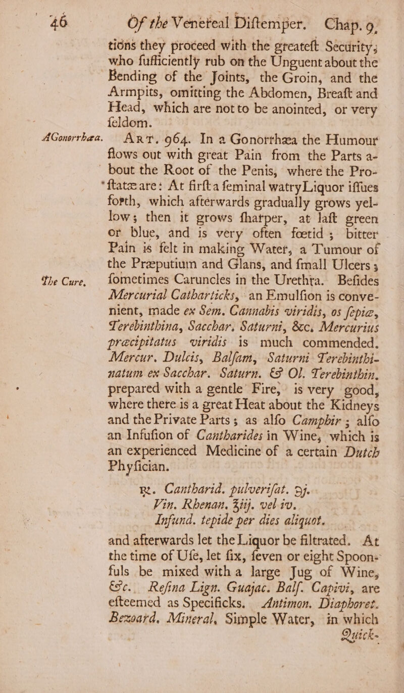 AGonerrhaea. tions they proceed with the greateft Security; who fufliciently rub on the Unguent about the Bending of the Joints, the Groin, and the Armpits, omitting the Abdomen, Breaft and Head, which are not to be anointed, or very feldom. | Art. 964. In a Gonorrhea the Humour flows out with great Pain from the Parts a- The Cure, forth, which afterwards gradually grows yel- low; then it grows fharper, at laft green or blue, and is very often foetid ; bitter Pain is felt in making Water, a Tumour of the Praputium and Glans, and fmall Ulcers ; fometimes Caruncles in the Urethta. Befides Mercurial Catharticks, an Emulfion is conve- nient, made ex Sem. Cannabis viridis, os fepia, Terebinthina, Sacchar. Saturni, 8c. Mercurius precipitatus viridis is much commended. Mercur, Dulcis, Balfam, Saturni Terebinthi- natum ex Sacchar. Saturn. &amp;F Ol. Terebinthin. prepared with a gentle’ Fire, is very good, where there.is a great Heat about the Kidneys and the Private Parts; as alfo Campbir ; alfo an Infufion of Cantharides in Wine, which is an experienced Medicine of a certain Dutch Phyfician. R. Cantharid. pulverifat. 9). Vin, Rhenan. 3iij. vel iv. Infund. tepide per dies aliquot. and afterwards let the Liquor be filtrated. At the time of Ufe, let fix, feven or eight Spoon: fuls be mixed witha large Jug of Wine, fc. Refina Lign. Guajac. Balf. Capivi, are efteemed as Specificks, Antimon. Diaphoret. Bezsard, Mineral, Simple Water, in which Quick- dj