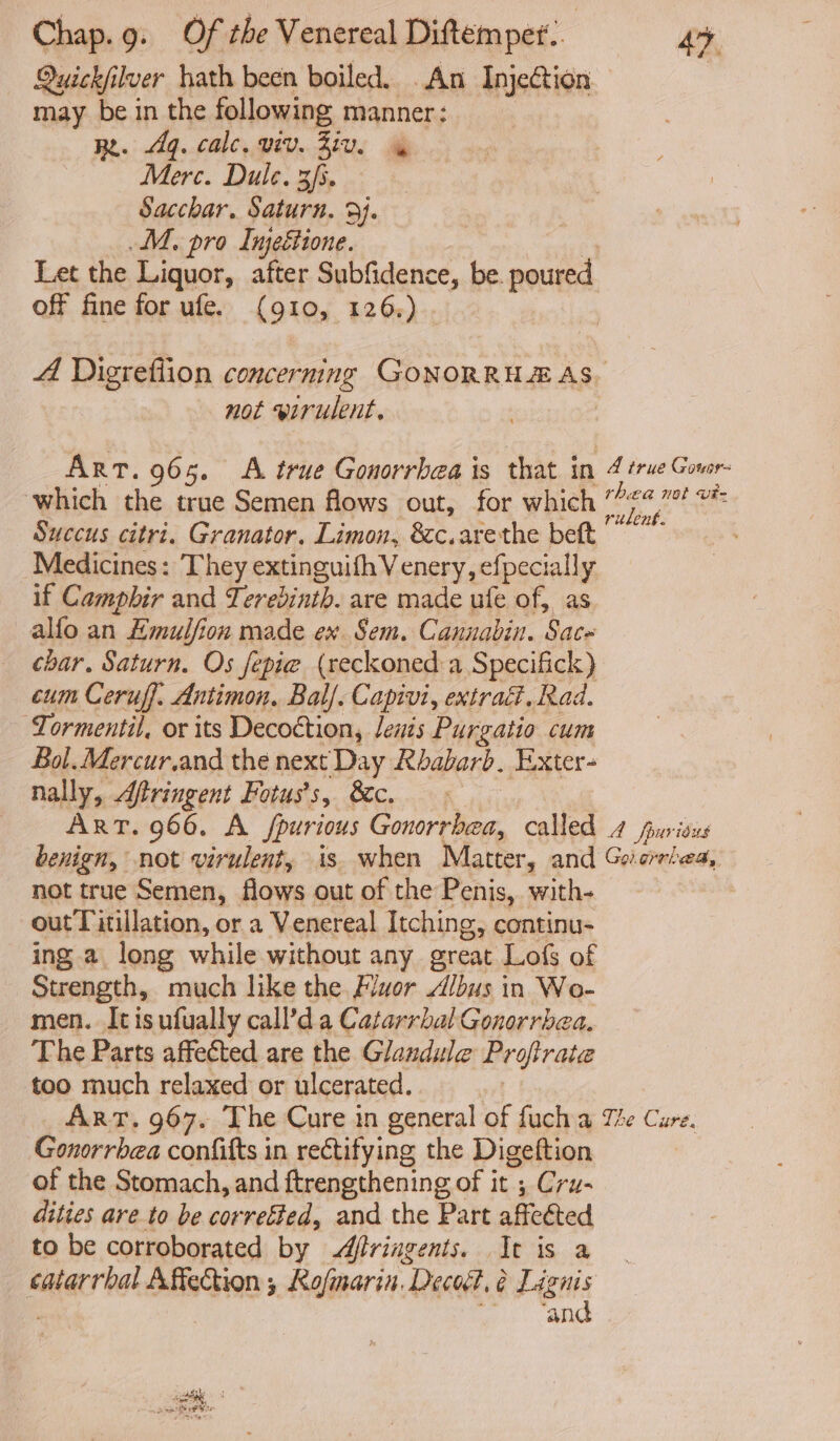 Quickfilver hath been boiled. An Injection may be in the following manner ; Re. q. calc. viv. Ziv. Merc. Dule. 3/5. Sacchar, Saturn. 9J. M. pro Injeétione. Let the Liquor, after Subfidence, be. poured off fine for ufe. (910, 126.) A Digreflion concerning GoNORRH EAS. not wirulent. Art. 965. <A true Gonorrhea is that in 4 true Govor- which the true Semen flows out, for which dg ee ue Succus citri. Granator. Limon, &c.arethe beft ~~” Medicines: They extinguifhVenery, efpecially if Campbir and Lerebinth. are made ufe of, as alfo an Hmulfion made ex Sem. Cannabin. Sac~ char. Saturn. Os fepie (reckoned a Specifick) cum Ceruff, Antimon. Bal/. Capivi, extrac. Rad. Tormentil, or its Decoétion, lenis Purgatio cum Bol. Mercur.and the next Day Rbabarb. Exter- nally, Aftringent Fotus's, &c. ART. 966. A Spurious hip ok called 4 furious benign, not virulent, is when Matter, and Gocrtea, not true Semen, flows out of the Penis, with- outTitillation, or a Venereal Itching, continu- ing a long while without any great Lofs of Strength, much like the Fluor Albus in Wo- men. Itisufually call’d a Catarrbal Gonorrbea, The Parts affected are the Glandule Profirate too much relaxed or ulcerated. ART. 967. The Cure in general of fuch a The Cure. Gonorrbea confifts in rectifying the Digeftion of the Stomach, and ftrengthening of it ; Cru- dities are to be correéted, and the Part affected to be corroborated by Afiriagents. It is a eafacrea! Affection ; Rafmarin. Dece?, 6 Lignis ‘and