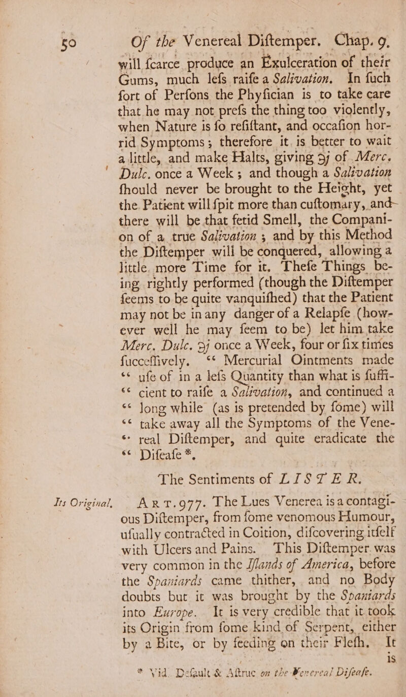 its Original, will {carce produce an Exulceration of their Gums, much lefs raife a Salivation. In fuch fort of Perfons the Phyfician is to take care that he may not prefs the thing too violently, when Nature is fo refiftant, and occafion hor- rid Symptoms; therefore it, is better to wait alittle, and make Halts, giving 5) of Merc. Dulc. once a Week ; and though a Salivation fhould never be brought to the Heicht, yet the. Patient will {pit more than cuftomary, and- there will be that fetid Smell, the Compani- on of a true Salivation ; and by this Method the Diftemper wili be conquered, allowing a little. more Time for it. Thefe Things be- ing rightly performed (though the Diftemper feems to be quite vanquifhed) that the Patient may not be inany danger of a Relapfe (how- ever well he may feem to be) let him take Merc. Dulc. 3) once a Week, four or fix times fucceffively. ‘* Mercurial Ointments made ‘* ufe of in a lefs Quantity than what is fuffi- “¢ cient to raife a Salivation, and continued a ‘* Jong while (as is pretended by fome) will ‘© take away all the Symptoms of the Vene- * real Diftemper, and quite eradicate the eC) Poiteale#, The Sentiments of LIST ER Arxt.g77. The Lues Venerea isa contagi- ous Diftemper, from fome venomous Humour, ufually contracted in Coition, difcovering itfelf with Ulcers and Pains. This Diftemper. was very common in the J/lands of America, before the Spaniards came thither, and no Body doubts but it was brought by the Spaniards into Europe. It is very credible that it took its Origin from fome kind of Serpent, either by a Bite, or by feeding on their Flefh. It is * Vid. Default & Aftruc on the Bevercal Difeafe.