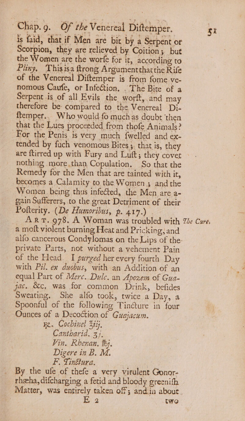 is faid, that if Men are bic by a Serpent or Scorpion, they are relieved by Coition; but the Women are the worfe for it, according to Pliny, Thisisa trong Argumentthatthe Rife of the Venereal Diftemper is from fome ve- nomous Caufe, of Infection. . The Bite of a therefore be compared to the Venereal Di- ftemper., Who would fo muchas doubt ‘then that the Lues proceeded from thofe Animals? For the Penis is very much {welled and ex- tended by fuch venomous Bites 5. that is, they nothing more.than Copulation. So that the Remedy for the Men that are tainted with it, becomes a Calamity to the Women ; and the Women being thus infected, the Men are a- gain Sufferers, to the great Detriment of their Pofterity. (De Humoribus, p. 417.) a moft violent burning Heat and Pricking, and private Parts, not without a vehement Pain of the Head. I purged her every fourth Day with Pil. ex duobus, with an Addition of an equal Part of Merc. Dulce. an Apozem of Gua- jac. &c, was for common Drink, befides Sweating. She alfo took, twice a Day, a Spoonful of the following Tincture in four Ounces of a Decoétion of Guagjacum. Be. Cochinel Zii;, Cantharid. 37. Vin. Khenan, ty. Digere in B. M. F., Tinktura. , | By the ufe of thefe a very virulent Gonor- rheeha, difcharging a fetid and bloody greenifh E 2 two