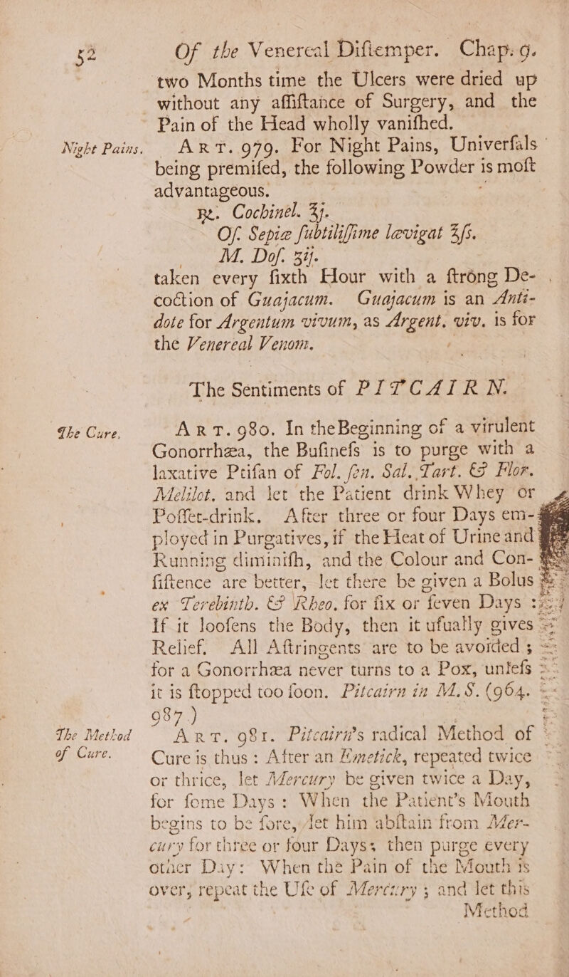 two Months time the Ulcers were dried up without any affiftahce of Surgery, and the Pain of the Head wholly vanifhed. Night Pains, ART. 979. For Night Pains, Univerfals being premifed, the following Powder is moft advantageous. 3 e | Re. Cochinel. 37. Of: Sepia fubtiliffime levigat Zs. _ M. Dof. 34. taken every fixth Hour with a ftrong De- coction of Guajacum. Guajacum is an Anti- dote for Argentum vivum, as Argent, viv. is for the Venereal Venom. , The Sentiments of PITCAIRN. The Cure. ArT. 980. In theBeginning of a virulent Gonorrhea, the Bufinefs is to purge with a laxative Prifan of Pol. fen. Sal. Tart. 8 Flor. Melilot. and jet the Patient drink Whey or Poffet-drink. After three or four Days em- 3 ployed in Purgatives, if the Heat of Urine and @pe Running diminifh, and the Colour and Con- §& fiftence are better, let there be given a Bolus ‘a ex Terebinth. €§ Rheo. for fix or feven Days z524 If it loofens the Body, then it ufually gives = Relief. All Aftringents are to be avoided 5 Sere for a Gonorrhea never turns to a Pox, untefs >: it is topped too foon. Pitcairn in M.S. (964. = £ 987.) — 7“ : © , z The Method Art. 981. Pitcairn’s radical Method of © of Cure. Cure is thus: After an Mmetick, repeated twice or thrice, let Adercury be given twice a Day, for fome Days: When the Patient’s Mouth begins to be fore, Jet him abftain from Mer- cury for three or four Days, then purge every otacr Diy: When thé Pain of che Mouth ts over, repeat the Ufe of Mercury 3 and let this Method