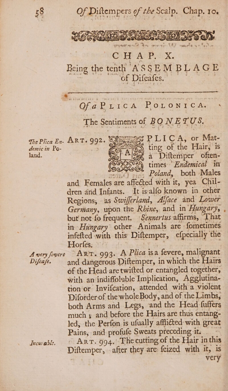 of Difeafes. Of ARCA TE OO NT Cie, The Sentiments of BON ETUS. demic in Po- land. se = ting of the Hair, is } Alege a Diftemper often- SGX times Endemical im espe) rie, Poland, both Males and Females are affected with it, yea Chil- dren arid Infants. It isalfo known: in other Regions, as Swifferland, Alface and Lower Germany, upon the Rhine, and in ‘Hungary, but not: fo frequent. Sennertus affirms, “That in- Hungary other Animals are fometimes infefted -with this Diftemper, efpecially the Horfes; | ak Difeafe. Incuredl:. and dangerous Diftemper, in which the Hairs of the Head are twifted or entangled together, with an indiffoluble Implication, Agglutina- tion or Invifcation, attended with a violent Diforder-of the wholeBody, and of the Limbs, much ; and before the Hairs are thus entang- led, the Perfon is ufually afflicted with great Pains, and profufe Sweats preceding it. Art. 994. The cutting of the Hair in this Diftemper, - after they are feized with it, is : : very *