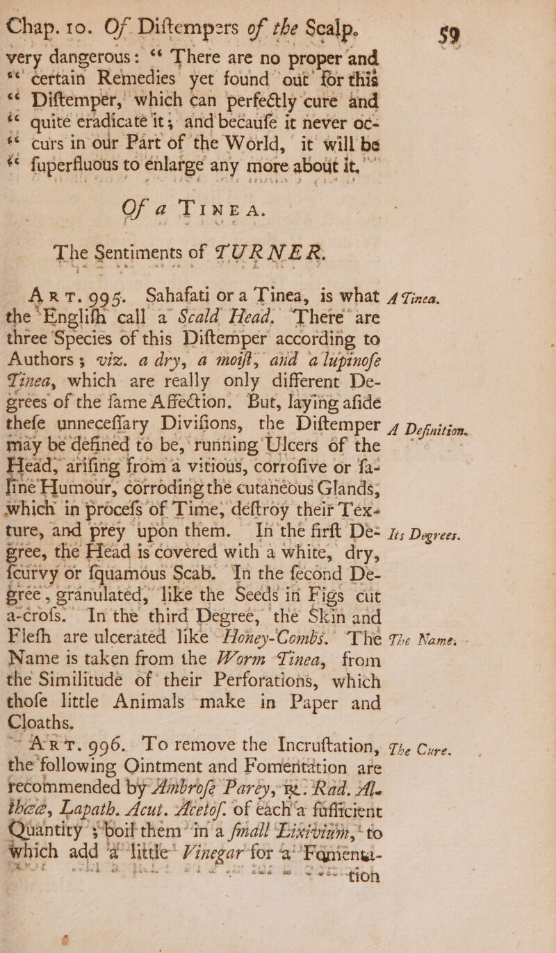 very dangerous: ‘* There are no proper and * certain Remedies yet found out’ for this *¢ Diftemper, which can perfectly cure and © quite eradicate it, and becaufe it never oc- © curs in our Part of the World, it will be *© fuperfluous to enlarge any more about it,” Of a TINEA. The Sentiments of TURNER. Art.995. Sahafati ora Tinea, is what the Enelifh call a Scald Head. ‘There’ are three Species of this Diftemper according to Authors 3 viz. a dry, a moift, and a lupinofe Tinea, which are really only different De- grees of the fame Affection. But, laying afide thefe unneceffary Divifions, the Diftemper ‘may be defined to be, running Ulcers of the Sean a vitious, corrofive or fa- ine Humour, corroding the cutaneous Glands; which in procefs of Time, deftroy theit Tex- ture, and prey upon them. In the firft De- gree, the Head is covered with a white, dry, Raiivy or f{quamous Scab. Jn the fecond De- gree , granulated, ‘like the Seeds in Figs cut a-crofs. Inthe third Degree, the Skin and Flefh are ulcerated like ~Honey-Combs.’ The Name ts taken from the Worm Tinea, from the Similitude of their Perforations, which thofe little Animals ‘make in Paper and Cloaths. ~ ART. 996. To remove the Incruttation, @ i tee 59 A Tinea. A Definition. lis Degrees. The Name; : The Cure.