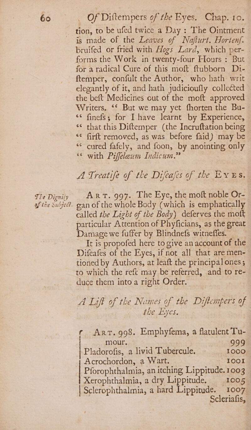 The Dignity fal Neus af the Suopedt. is made of the Leaves of Naflurt. Hortenf. bruifed or fried with Hogs Lard, which per- | forms the Work in twenty-four Hours : But for a radical Cure of this moft ftubborn Di- ftemper, confult the Author, who hath writ elegantly of it, and hath judicioufly collected Writers. ‘‘ But we may yet fhorten the Bu- ‘© finefs; for I have learnt by Experience, *¢ that this Diftemper (the Incruftation being *¢ firft removed, as was before faid) may be ‘ cured fafely, and foon, by anointing only * with Piffeleum Indicum.” e&amp; e&amp; A Treatife of the Difeafes of the Eves. Art. 997. The Eye, the moft noble Or- gan of the whole Body (which is emphatically called the Light of the Body) deferves the moft particular Attention of Phyficians, as the great It is propofed here to give an account of the Difeafes of the Eyes, if not all that are men- tioned by Authors, at leaft the principal ones; to which the reft may be referred, and to re- duce them into a right Order. A Lift of the Names of the Diftempers of the Eyes, rf Art. 998. Emphyfema, a flatulent Tu-_ mour. 999 Pladorofis, a livid Tubercule. 1000 Acrochordon, a Wart. IOOI Pforophthalmia, an itching Lippitude. 1003 | Xerophthalmia, a dry app 1005 | Sclerophthalmia, a hard Lippitude. 1007 Scleriafis,