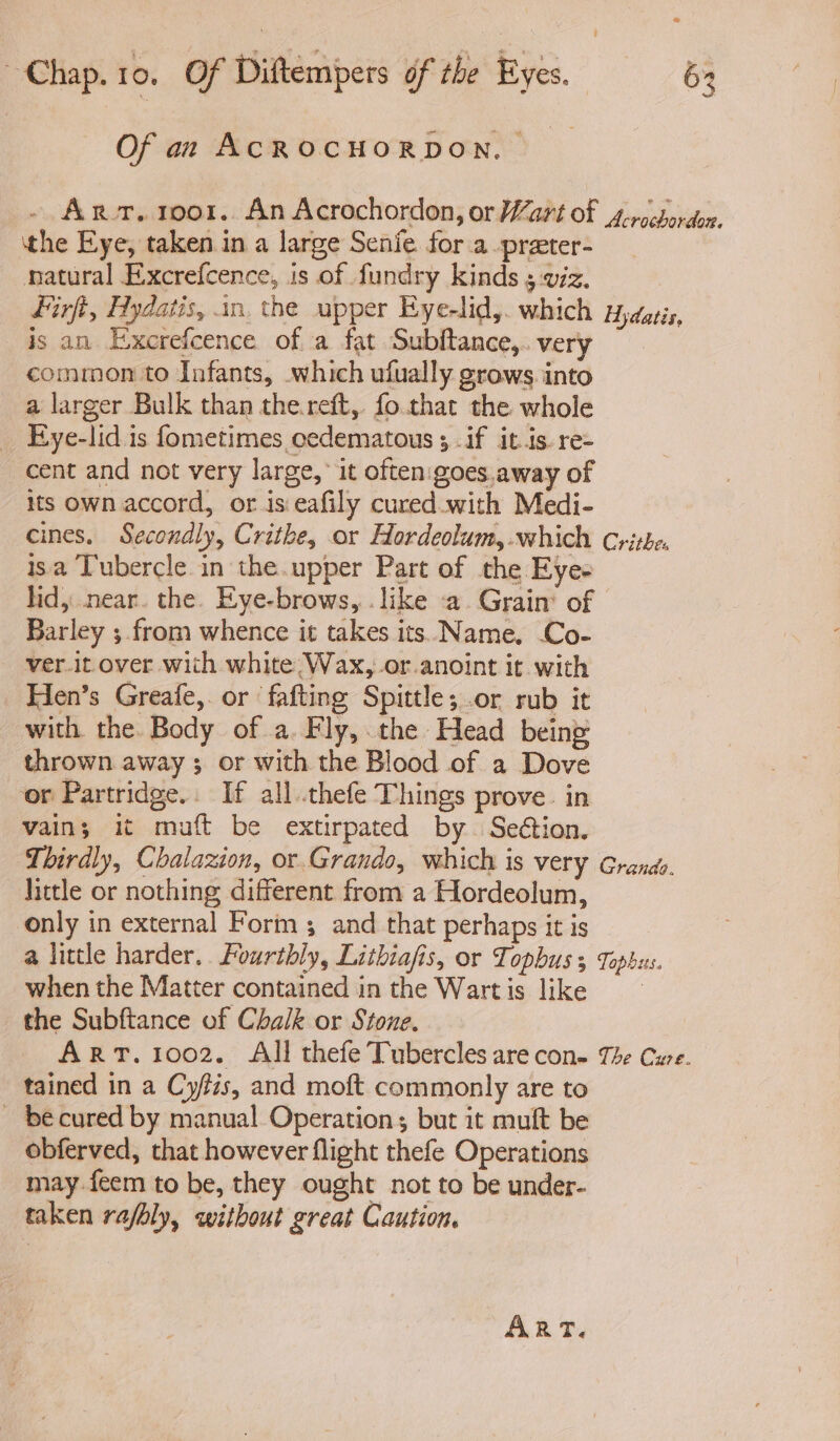Of an AcROCHORDON, _ - Arr, moor. An Acrochordon, or Wart of s-rocbordon, the Eye, taken in a large Senie for a-preter- natural Excrefcence, is of fundry kinds 5 viz. firft, Hydatis, an. the upper Eye-lid,. which Hydatis, is an Exxerefcence of a fat Subftance,. very common to Infants, which ufually grows. into a larger Bulk than the.reft, fo.that the whole _ Eye-lid is fometimes cedematous ; .if itis. re- cent and not very large, it often: goes,away of its own accord, or is eafily cured.with Medi- cines. Secondly, Crithe, or Hordeolum,-which Crithe. isa Tubercle in the.upper Part of the Eyes lid, near. the. Eye-brows, .like a. Grain’ of Barley ; from whence it takes its..Name. Co- — ver.it over with white. Wax,.or.anoint it with Hen’s Greafe,. or fafting Spittle; .or rub it with the Body of a. Fly,.the Head being thrown away ; or with the Blood of a Dove or Partridge.. If all .thefe Things prove. in vain; it muft be extirpated by. Seétion. Thirdly, Chalazion, or.Grando, which is very Grande. little or nothing different from a Hordeolum, only in external Form and that perhaps it is a little harder. Fourthly, Lithiafis, or Topbus 3 Topbus. when the Matter contained in the Wartis like the Subftance of Chalk or Stone. ART. 1002. All thefe Tubercles are con- The Cure. tained in a Cyfzs, and moft commonly are to - becured by manual Operation; but it muft be obferved, that however flight thefe Operations may feem to be, they ought not to be under- taken rafbly, without great Caution. ART.