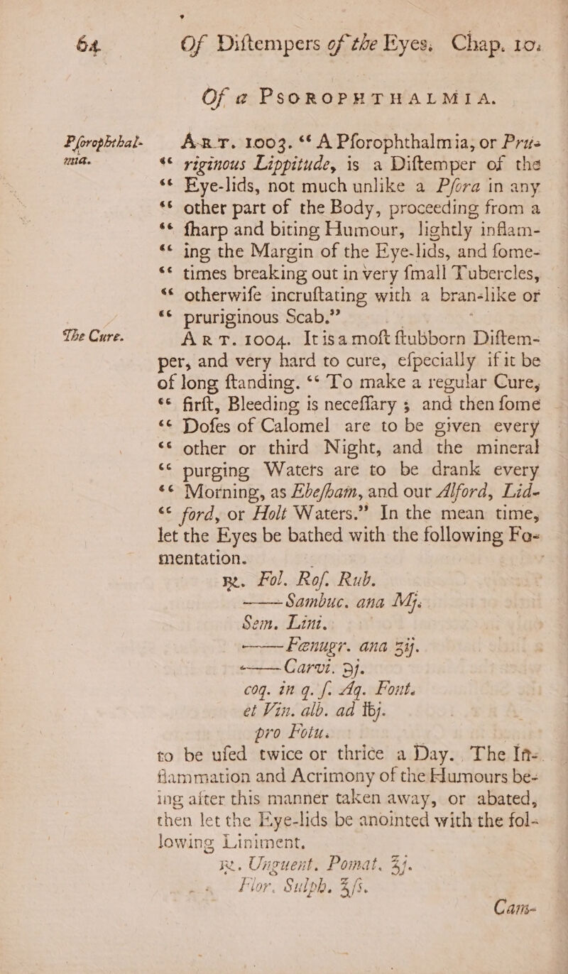 P(orophthat- UB. The Cure. Of 2 PsoROPHTHALMIA. ABT. 1003. ** A Pforophthalmia, or Pris *© riginous Lippitude, is a Diftemper of the “© Fye-lids, not much unlike a Pfora in any *© other part of the Body, proceeding from a ‘© fharp and biting Humour, lightly inflam- ‘« ing the Margin of the Eye-lids, and fome- “* times breaking out in very {mall Tubercles, “© otherwife incruftating with a bran- like or «© pruriginous Scab.” ART. 1004. Itisamoft ftubborn Diftem- per, and very hard to cure, efpecially if it be of long ftanding. ‘* To make a regular Cure, €*; firit, Bleeding i is neceffary 3 and then fome “f Dofes of Calomel are to be gtven every ‘< other or third Night, and the mineral ‘© purging Waters are to be drank every ‘¢ Morning, as Ebefbam, and our Alford, Lid- ‘* ford, or Holt Waters.” In the mean time, let the Eyes be bathed with the following Fo- mentation. ; R. Fol. Rof. Rub. -Sambuc. ana Mj. Sem. Lint. Fenugr. ana 3%}. -—— Carvi. 3f. coq. ing. f. Aq. Font. et Vin. alb. ad tb. pro Fotu. to be ufed twice or thrice a Day. The Ine flammation and Acrimony of the Humours be- ing after this manner taken away, or abated, then let the Eye-lids be anointed with the fol- lowing Liniment. we. Unguent. Pomat. 4}. fior. Sulph. 4fs Cais