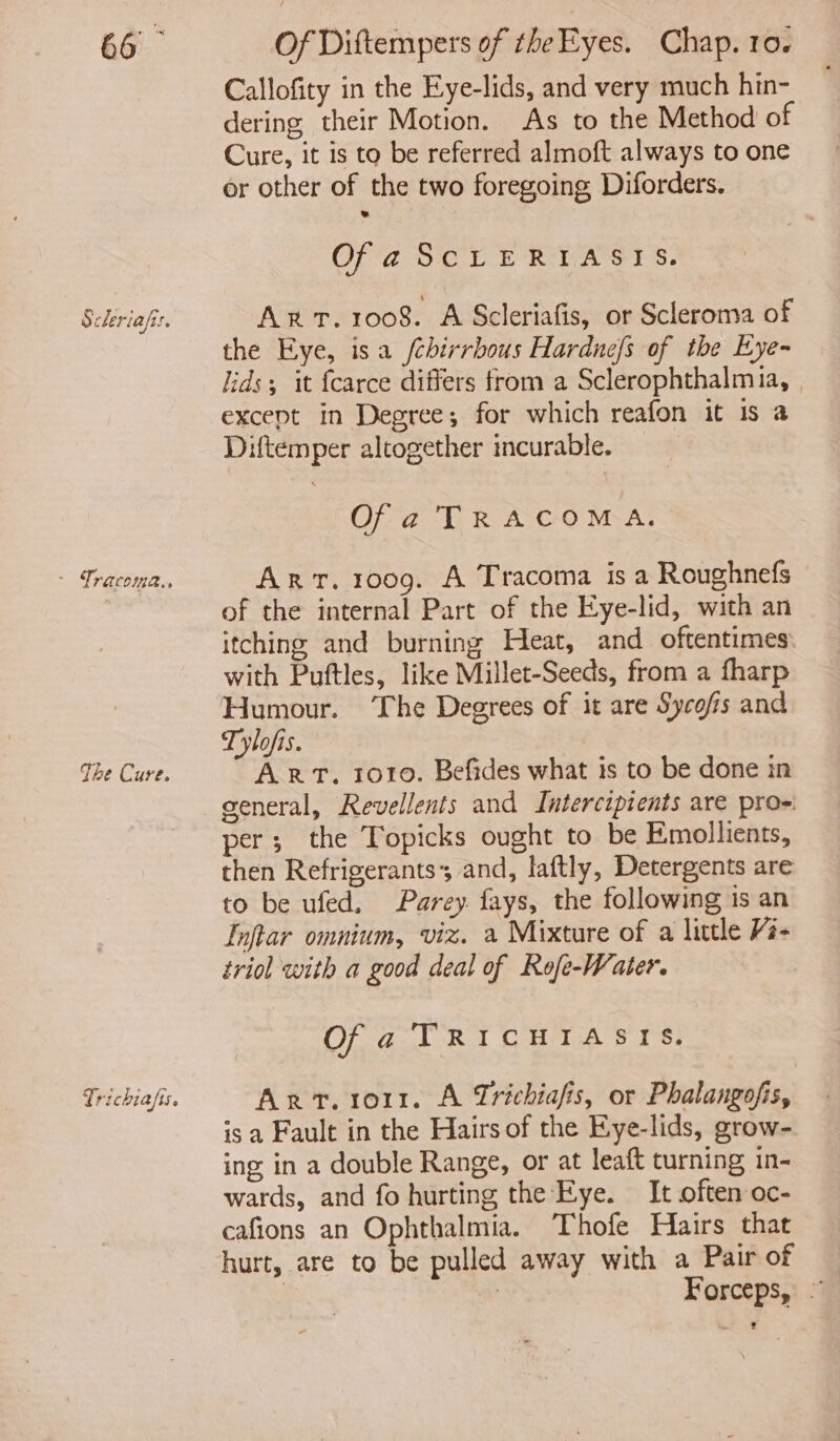 Scleriafis. . Tracoma.. The Cure. Callofity in the Eye-lids, and very much hin- dering their Motion. As to the Method of Cure, it is to be referred almoft always to one or other of the two foregoing Diforders. Of a ScLrERIASIS. Ax. 1008. A Scleriafis, or Scleroma of the Eye, isa /chirrbous Hardne/s of the Eye- lids; it {carce differs from a Sclerophthalmia, | except in Degree; for which reafon it is a Diftemper altogether incurable. Of a TRACOMA. Arr. 1009. A Tracoma is a Roughnefs of the internal Part of the Eye-lid, with an itching and burning Heat, and oftentimes: with Puftles, like Millet-Seeds, from a fharp Humour. The Degrees of it are Sycofis and Tylofis. Arr. 1010. Befides what is to be done in per; the Topicks ought to be Emollients, then Refrigerants; and, laftly, Detergents are to be ufed, Parey fays, the following is an Inftar omnium, viz. a Mixture of a little Vi- triol with a good deal of Rofe-Water. Of a TRICHIASIS. Arr. ror. A Trichiafis, or Phalangofis, is a Fault in the Hairs of the Kye-lids, grow- ing in a double Range, or at leaft turning in- wards, and fo hurting the Eye. It often oc- cafions an Ophthalmia. Thofe Hairs that hurt, are to be pulled away with a Pair of | | Forceps, .” tie 2