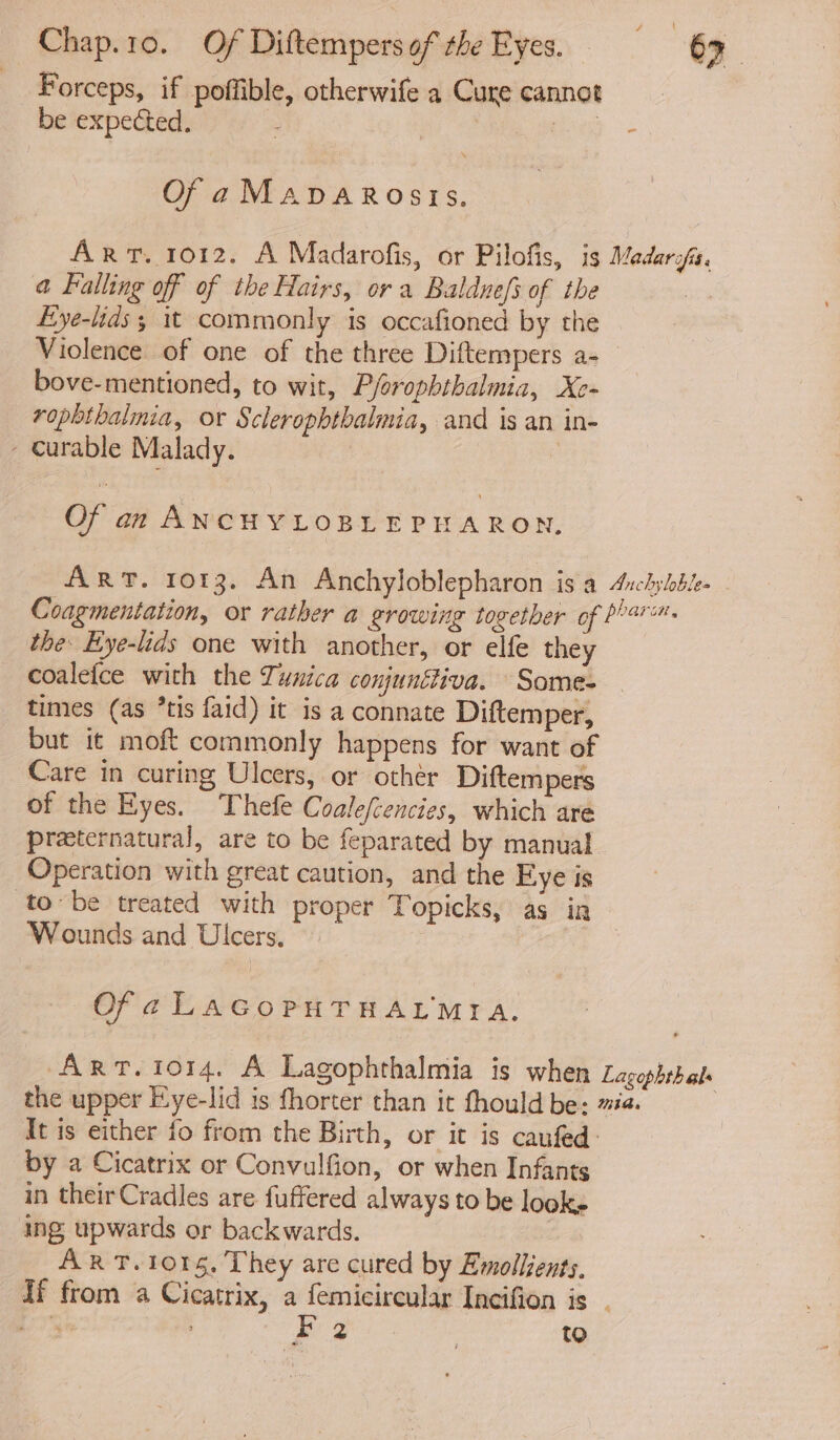 Forceps, if poffible, otherwife a Cure cannot be expected. : Me ws OfaManvarostis. Art. 1012. A Madarofis, or Pilofis, is Medarofis. @ Falling off of the Hairs, or a Baldnefs of the yo Eye-lids; it commonly is occafioned by the Violence of one of the three Diftempers a- bove-mentioned, to wit, Pforophthalmia, Xe- rophthalmia, or Sclerophthalmia, and is an in- - curable Malady. | Of an ANCHYLOBLEPHARON, ART. 1013. An Anchyloblepharon is a Aichyhbe- Coagmentation, or rather a growing together of barn. the: Eye-lids one with another, or elfe they coalefce with the Tunica conjunétiva. Some- times (as *tis faid) it is a connate Diftemper, but it moft commonly happens for want of Care in curing Ulcers, or other Diftempers of the Eyes. Thefe Coalefcencies, which are preeternatural, are to be feparated by manual Operation with great caution, and the Eye is tobe treated with proper Topicks, as in — Wounds and Ulcers, | Of a LAGOPHTHALMIA,. Art. 1014. A Lagophthalmia is when Lagophthale the upper F.ye-lid is fhorter than it fhould be: #2. | It is either fo from the Birth, or it is caufed: by a Cicatrix or Convulfion, or when Infants in theirCradles are fuffered always to be looks ing upwards or backwards. ART. 101g, They are cured by Emollsents, If from a Cicatrix, a femicircular Incifion is ae ? Bz to