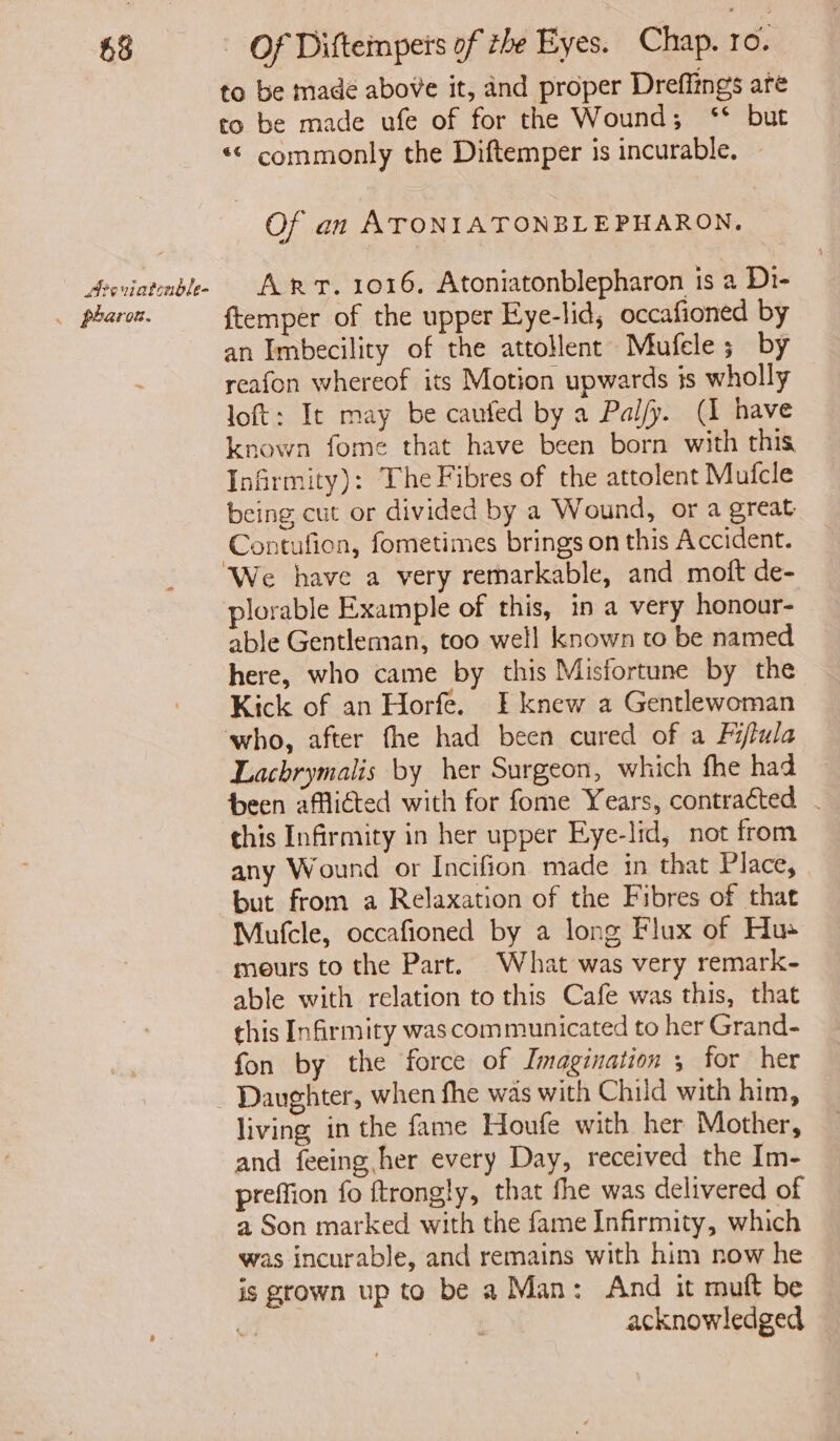 £8 Areviationble- . pharon. Of Diftempers of the Eyes. Chap. ro. to be made above it, and proper Dreffings are to be made ufe of for the Wound; ‘* but «< commonly the Diftemper is incurable. — Of an ATONIATONBLEPHARON. Arr. 1016, Atoniatonblepharon is a Di- {temper of the upper Eye-lid, occafioned by an Imbecility of the attollent Miufele ; by reafon whereof its Motion upwards is wholly loft: It may be caufed by a Pal/y. (I have known fome that have been born with this Infrmity): The Fibres of the attolent Mufcle being cut or divided by a Wound, or a great Contufion, fometimes brings on this Accident. plorable Example of this, in a very honour- able Gentleman, too well known to be named here, who came by this Misfortune by the Kick of an Horfe. I knew a Gentlewoman Lachrymalis by her Surgeon, which fhe had heen afflicted with for fome Years, contracted . this Infirmity in her upper Eye-lid, not from any Wound or Incifion made in that Place, but from a Relaxation of the Fibres of that Mufcle, occafioned by a long Flux of Hus mours to the Part. What was very remark- able with relation to this Cafe was this, that this Infirmity was communicated to her Grand- fon by the force of Imagination , for her Daughter, when fhe was with Child with him, living in the fame Houfe with her Mother, and feeing her every Day, received the Im- preffion fo ftrongly, that fhe was delivered of a Son marked with the fame Infirmity, which was incurable, and remains with him now he is grown up to be a Man: And it mutt be v3 acknowledged