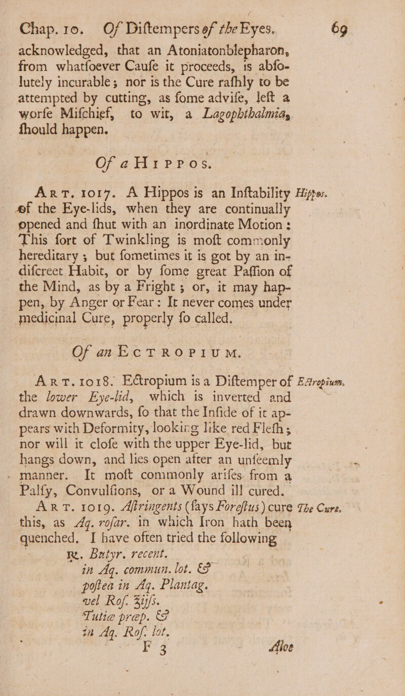 acknowledged, that an Atoniatonblepharon, from whatfoever Caufe it proceeds, 1s abfo- lutely incurable; nor is the Cure rafhly to be attempted by cutting, as fome advife, left a worfe Mifchief, to ‘wit, a Lagophihalmiay fhould happen. Of aHippos. 4f the Eye-lids, when they are continually opened and fhut with an inordinate Motion ; This fort of Twinkling is moft comn ronly hereditary ; but fometimes it ig got by an in- difcreet Habit, or by fome great Paffion of the Mind, as by a Fright ; or, it may hap- pen, by Anger or Fear: It never comes under medicinal Care, properly fo called, Of anEctRopiuM. the lower Eye-lid, which is inverted and drawn downwards, fo that the Infide of it ap- pears with Deformity, looking like red Fleth; nor will it clofe with the upper Bye-lid, but hangs down, and lies open after an unfeemly . manner. It moft commonly arifes from a Palfy, Convulfions, or a Wound ill cured. this, as 4. rofar. in which Iron hath been quenched, I have often tried the following . rm. Batyr. recent. in Ag. commun. lot. poftea in Aq. Plantag. vel Rof. 3ij/s. Tutte prep. 8 in Aq. Rof: lot. p43 filoe