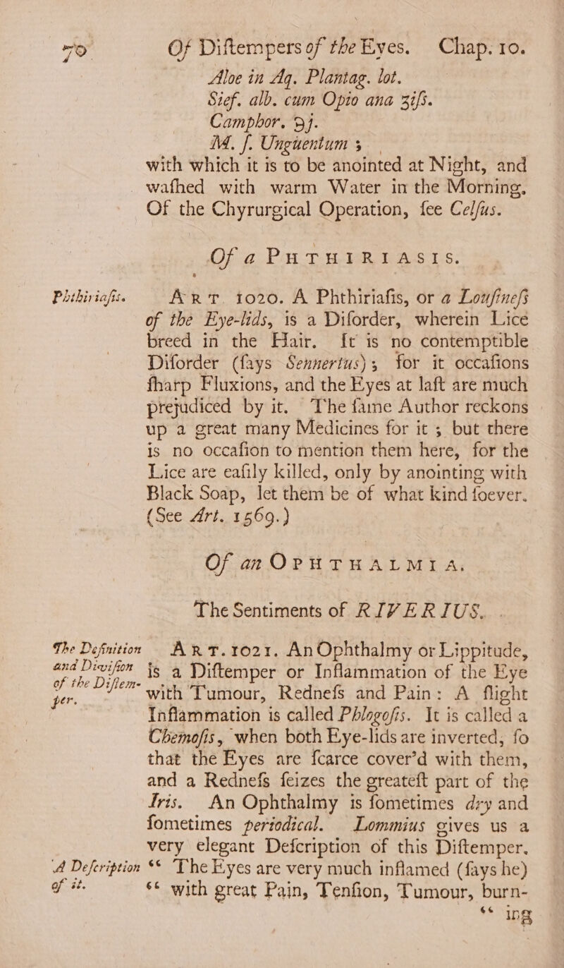 Aloe in Aq. Plantag. lot. Sief. alb. cum Optio ana 37/5. Campbhor. 9}. M. [. Ungunentum 5 _ with which it is to be anointed at Night, and _wafhed with warm Water in the Morning, Of the Chyrurgical Operation, fee Cel/us. Ofa PHTHIRIASIS. Phikiriafis. ART. 1020. A Phthiriafis, or a Lou/finefs of the Eye-lids, 1s a Diforder, wherein Lice breed in the Hiair. {t is no contemptible Diforder (fays Sennertus); for it occafions fharp Fluxions, and the Eyes at laft are much prejudiced by it. ‘The fame Author reckons | up a great many Medicines for it ; but there is no occafion to mention them here, for the Lice are eafily killed, only by anointing with Black Soap, let them be of what kind foever. (See Art. 1569.) Of an OPH THALMIA. The Sentiments of RIVE RIUS. . The Defnition AR T.1021. AnOphthalmy or Lippitude, nan is a Diftemper or Inflammation of the Eye per. ~ with Tumour, Rednefs and Pain: A flight Inflammation is called Phlogofis. It is called a Chemofis, when both Eye-lids are inverted, fo that the Eyes are fcarce cover’d with them, and a Rednefs feizes the greateft part of the Iris. An Ophthalmy is fometimes dry and fometimes periodical. Lommius gives us a very elegant Defcription of this Diftemper. A Defeription 6° The Eyes are very much inflamed (fays he) of it. s* with great Pain, Tenfion, Tumour, burn- «6 Ing