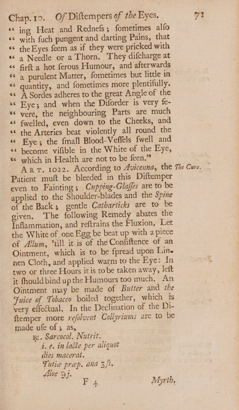 << ing Heat and Rednefs; fometimes alfo << with fuch pungent and darting Pains, that ‘¢ the Eyes feem as if they were pricked with << a Needle or a Thorn. They difcharge at << firft a hot ferous Humour, and afterwards ‘<q purulent Matter, fometimes but little in <«* quantity, and fometimes more plentifully. << A Sordes adheres to the great Angle of the «« Eye; and when the Diforder is very fe- *« vere, the neighbouring Parts are much <¢ fwelled, even down to the Cheeks, and «< the Arteries beat violently all round the “© Eye; the fmall Blood-Veflels fwell and << become vifible in the White of the Eye, 6 which in Health are not to be feen.” ; ART. 1022. According to Avicenna, the The Cure. Patient muft be bleeded in this Diftemper é even to Fainting; Cupping-Glaffes are to be applied to the Shoulder-blades and the Spine of the Back; gentle Catharticks are to be given. The following Remedy abates the Inflammation, and reftrains the Fluxion, Let the White of one Egg be beat up with a piece of Allum, “till it is of the Confiftence of an Ointment, which is to be fpread upon Line nen Cloth, and applied warm to the Eye: In ‘two or three Hours itis tobe taken away, left it fhould bind up the Humours too much. An Ointment may be made of Buiter and the ‘uice of Tobacco boiled together, which ts very effectual. In the Declination of the Di- —ftemper more refolvent Collyriums are to be made ufe of ; as, ae B. Sarcocol. Nutrit. i. e. in latte per aliquot _ dies macerat. Tutie prep. ana 3/5. flloe 9j. Fig Myrth, A