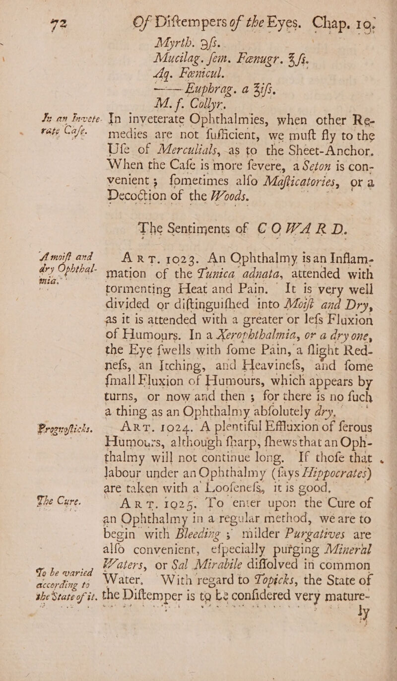Myrth. afs.. Mucilag. fem. Faenugr. % Si. fq. Femcul. —-— Euphrag. a 3if. M. f. Collyr. rate Cafe. A mift and ar} y Opbtial- mia, Prograftichs. The Cure. To be varied according fo the State oft zz. medies are not fuficient, we muft fly to the Ule. of Merculials, as to the Sheet-Anchor, When the Cafe is more fevere, a Seton is con- venient ; fometimes alfo Mafticatories, Or a Decoction of the Woods. The Sentiments of € O W4 R D. ART. 1023. An Ophthalmy isan Inflam- mation of the Tunica adnata, attended with tormenting Heat and Pain. “ It is very well divided or diftinguifhed into Moift and Dry, as it is attended with a greater or lefs Fluxion of Humours. In a Xer opbthalmia, or a dry one, the Eye {wells with fome Pain, a flight Red-_ nefs, an Itching, and Heavinefs, and fome {mall Fluxion of Humours, which appears by turns, or now and then ; for there is no fuch a thing as an Ophthalmy abfolutely dry, Arr. 1024. A plentiful Effluxion of ferous Humours, although fharp, fhewsthat an Oph- thalmy will not continue long. If thofe that labour under an Ophthalmy (fays Hippocrates) are taken with a Loofenefg, it is good, AOR 1925, To enter upon the Cure of begin” with Bleeding 5 milder Purgatives are alfo convenient, efpecially putging Mineral aters, or Sal Mirabile diflolved in common Water, With regard to Topécks, the State of the Diftemper i is to be confidered very mature- ly S
