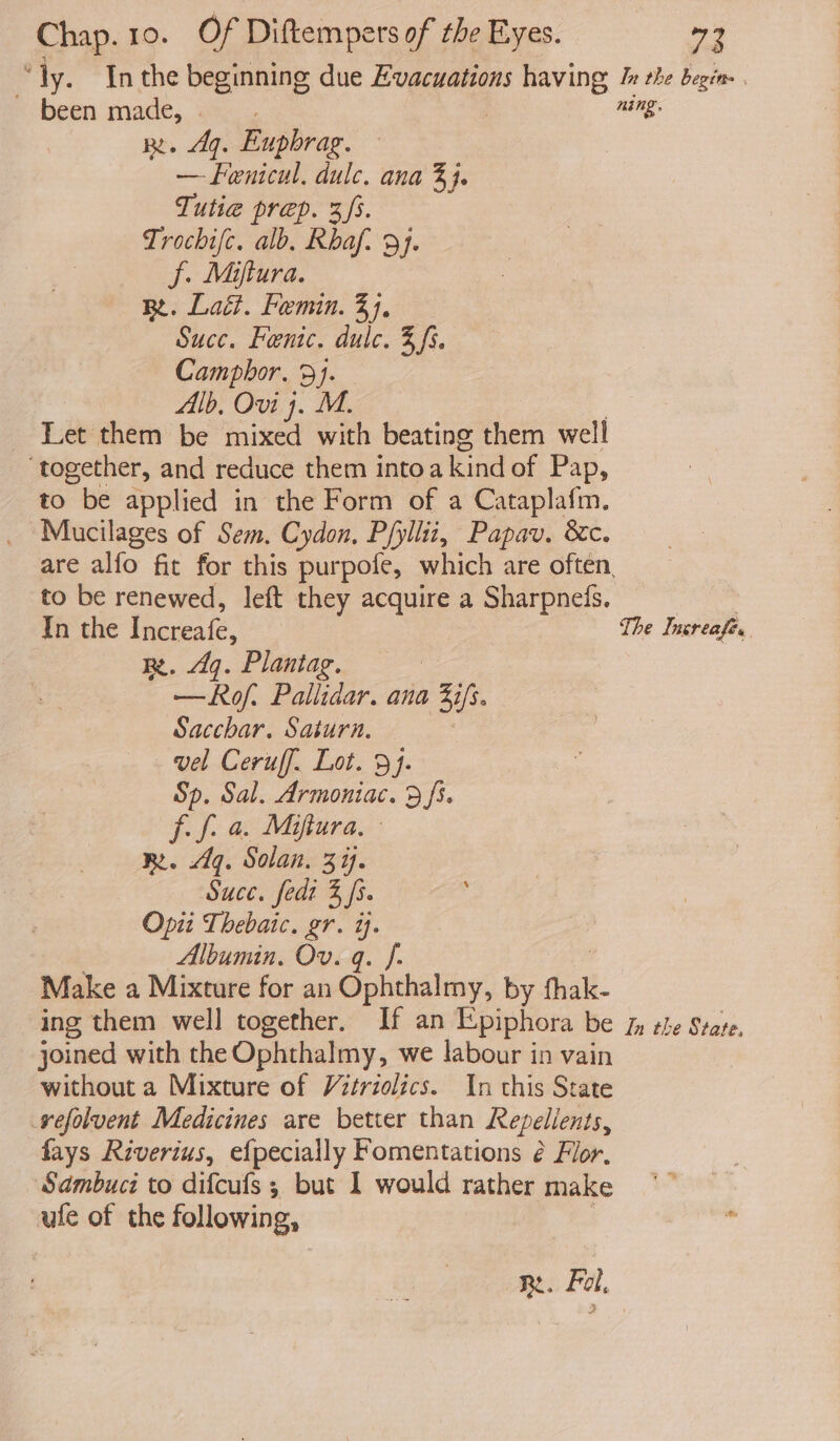 “ly. Inthe beginning due Evacuations having, Ix the begin. . ’ been made, | ning. RL. 49. Eupbrag. — fenicul. dulc. ana 3}. Tutie prep. 3s. Trochifc. alb, Rhaf. 9). f. Miftura. Re. Lait. Femin. 34, Succ. Fentc. dulc. 3, fs, Camphor. 9}. Alb, Ovi 4. M. Let them be mixed with beating them well ‘together, and reduce them into kind of Pap, to be applied in the Form of a Cataplafm. Mucilages of Sem. Cydon, Pfyllit, Papav. &amp;c. are alfo fit for this purpofe, which are often. to be renewed, left they acquire a Sharpnedls. | In the Roe | The Insreafe. Re. q. Plantag. | —Rof. Pallidar. ana ah Sacchar. Saturn. vel Ceruff. Lot. 3}. Sp. Sal. Armoniac. 9 fs. f- f. a. Mifiura, RB. 4g. Solan. 3. Suce, fedt 3 fs. Opii Thebaic. gr. i. Albumin. Ov. q. f- Make a Mixture for an Ophthalmy, by fhak- ing them well together. If an Epiphora be fn the State. joined with the Ophthalmy, we labour in vain without a Mixture of V2triolics. In this State vefolvent Medicines are better than Repellents, fays Riverius, efpecially Fomentations é Flor. Sdmbuci to difcufs ; but I would rather make ufe of the following, z KR. Fol,
