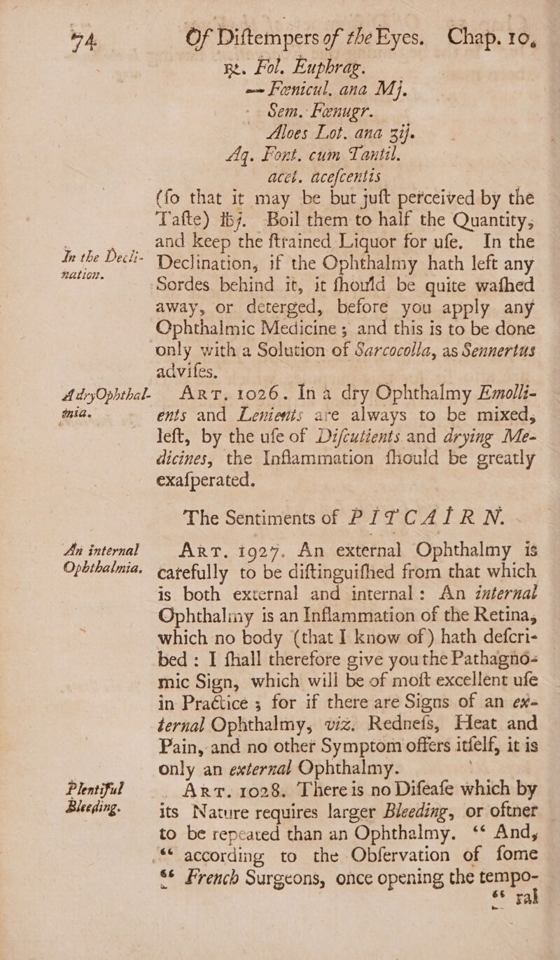 in the Decii- nation. SHA. 4 An internal Opbthalmia. Plentiful Bleeding. ne. Fol, Euphrag. =~ Fenicul, ana Mj, Sem. Fenugr. — Aloes Lot. ana 3ij. Aq. Font. cum Taniil. acet. acefcentis (fo that it may be but juft perceived by the Tafte) 157. Boil them to half the Quantity, and keep the ftrained Liquor for ufe. In the Declination, if the Ophthalmy hath left any away, or deterged, before you apply any Ophthalmic Medicine ; and this is to be done advifes, | Art, 1026. Ina dry Ophthalmy Emolli- ents and Lenients are always to be mixed, left, by the ufe of Di/cutients and drying Me- dicines, the Inflammation fhould be greatly exafperated. The Sentiments of PITCAIRN. Art. i927. An external Ophthalmy is carefully to be ent a oa from that which internal: An internal Ophthaliny is an Inflammation of the Retina, which no body (that I know of) hath defcri- _ bed : I fhall therefore give you the Pathagno- mic Sign, which will be of moft excellent ufe in Practice ; for if there are Signs of an ew- ternal Ophthalmy, viz. Rednets, Heat and Pain, and no other Symptom offers itfelf, it is only an external Ophthalmy. _ Arr. 1028. There is no Difeafe which by its Nature requires larger Bleeding, or oftner to be repeated than an Ophthalmy. ‘‘ And, * French Surgeons, once opening the es 6 ra