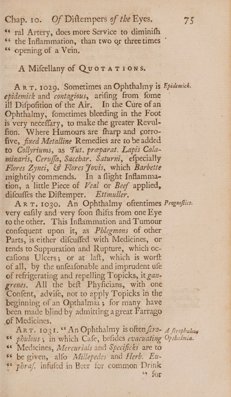 «¢ ral Artery, does more Service to diminifh ** the Inflammation, ‘than two or threetimes ° *¢ opening of a Vein. x A Mifcellany of QuoTATIiONS. ART. 1029. Sometimes an Ophthalmy is Fpidemick. epidemick and contagious, arifing from fome | ~ ill Difpofition of the Air, In the Cure of an Ophthalmy, fometimes bleeding in the Foot is very neceffary, to make the greater Revul- fion. Where Humours are fharp and corro- five, fixed Metalline Remedies are to be added to Collyriums, as Tut. preparat. Lapis Cala- minaris, Ceruffa, Sacchar. Saturni, efpecially Flores Zynci, &amp;S Flores Fovis, which Barbette mightily commends. In a flight Inflamma- tion, a little Piece of Veal or Beef applied, difcuffes the Diftemper. Ettmuller. AR T.1030, An Ophthalmy oftentimes Proguoffics. very eafily and very foon fhifts from one Kye tothe other. This Inflammation and Tumour confequent upon it, as Phlegmons of other Parts, is either difcuffed with Medicines, or tends to Suppuration and Rupture, whichoc- | cafions Ulcers; or at laft, which is worft of all, by the unfeafonable and imprudent ule of refrigerating and repelling Topicks, it gaz- grenes. All the beft Phyficians, with one Confent, advife, not to apply Topicks in the beginning of an Opthalmia; for many have been made blind by admitting a great Farrago of Medicines, Arr. 1031. © An Ophthalmy 1s often (6ra- 4 ferophulouy 8 pbulous ; in which Cafe, befides evacuating Op:halmia. s¢ Medicines, Mercurials and Specificks are to ®° be given, alfo Millepedes and Herb. Eu- €¢ pbraf, infufed in Beer for common Drink | + Tor