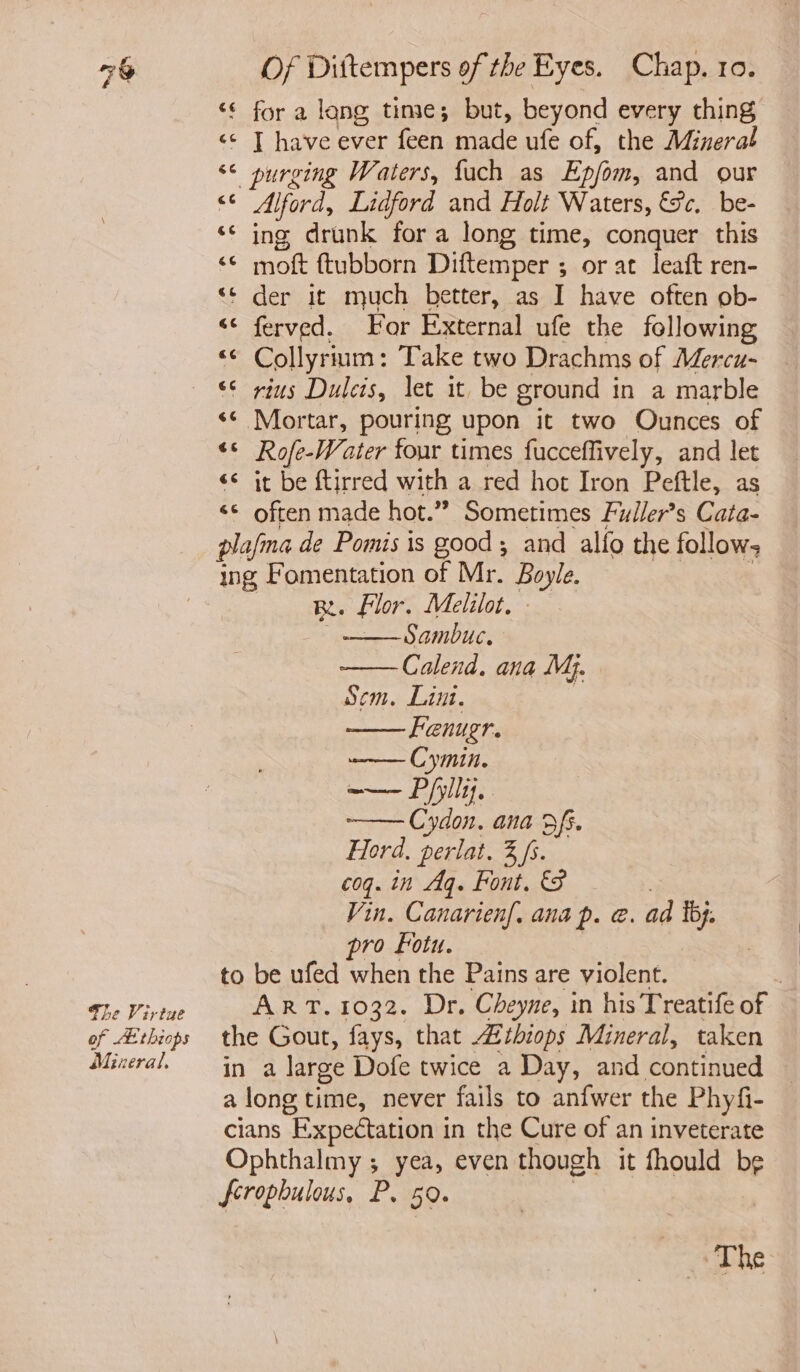 7% fhe Virtue Mineral, Of Dittempers of the Eyes. Chap. 10. ‘¢ for a lang time; but, beyond every thing «© T have ever feen made ufe of, the Mineral ‘¢ purging Waters, fach as Epfom, and our <¢ Alford, Lidford and Holt Waters, &amp;c. be- ‘© ing drunk for a long time, conquer this ‘© moft ftubborn Diftemper ; or at leaft ren- “¢ der it much better, as I have often ob- << ferved. For External ufe the following «© Collyrium: Take two Drachms of Mercu- << Mortar, pouring upon it two Ounces of ‘© Rofe-Water four times fucceffively, and let << it be ftirred with a red hot Iron Peftle, as <© often made hot.” Sometimes Fuller’s Cata- plafma de Pomis is good; and alfo the follow; ing Fomentation of Mr. Boyle. Bt. Flor. Melilot. - | oe GNID UG Calend. ana My. Sem. Lint. | Fenugr. —— Cymin. ——— Ppl. Cydon. ana 3 fi. Ford. perlat. 3 fs. coq. in Aq. Font. 3 Vin. Canarienf. ana p. @. ad Tb}. pro Fotu. to be ufed when the Pains are violent. 3 ART. 1032. Dr. Cheyne, in his Treatife of the Gout, fays, that 2thiops Mineral, taken in a large Dofe twice a Day, and continued along time, never fails to anfwer the Phyfi- cians Expectation in the Cure of an inveterate Ophthalmy ; yea, even though it fhould be ferophulous, P. 50. | The