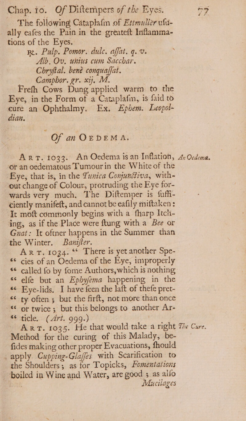 - The following Cataplafn of Etimuller ufu- ally eafes the Pain in the greateft Inflamma- tions of the Eyes. Re. Pulp. Pomor. dulc. affat. q.v. ; Alb, Ov, unius cum Sacchar. Chryftal. bené conquaffat. — Camphor. gr. xij, M. | Frefh Cows Dung applied warm to the Eye, in the Form of a Cataplafin, is faid to on an Ophthalmy. Ex. £phem. Leopol- lid. ! Of an OEDEMA. ArT. 1033. An Oedema isan Tnlatien, 4: Ordena. or an oedematous Tumour in the White of the Fiye, that is, in the Zunica Conundiva, with- out change of Colour, protruding the Fye for- wards very much, The Diftemper is fuffi- ciently manifeft, and cannot be eafily miftaken : It moft commonly begins with a fharp Itch- ‘ing, as if the Place were ftung with a Bee or Guat: It oftner happens in the Summer than the Winter. Banijter. ART. 1034. ** There is yet another Spe- © cies of an Oedema of the Eye, improperly ** called fo by fome Authors, which is nothing elfe but an Epbyfema happening in the Eye-lids. I have feen the laft of thefe pret- ‘¢ ty often ; but the firft, not more than once “ or twice; but this belongs to another Ar- ele (Art...999.) ART. 1035. He that would take a right The Cure. Method for the curing of this Malady, be- fides making other proper Evacuations, fhould apply Cupping-Glaffes with Scarification to the Shoulders; as for Topicks, omentations ‘boiled in Wine and Water, are good ; as alio pond Mucilages * 4 a 4 &amp;