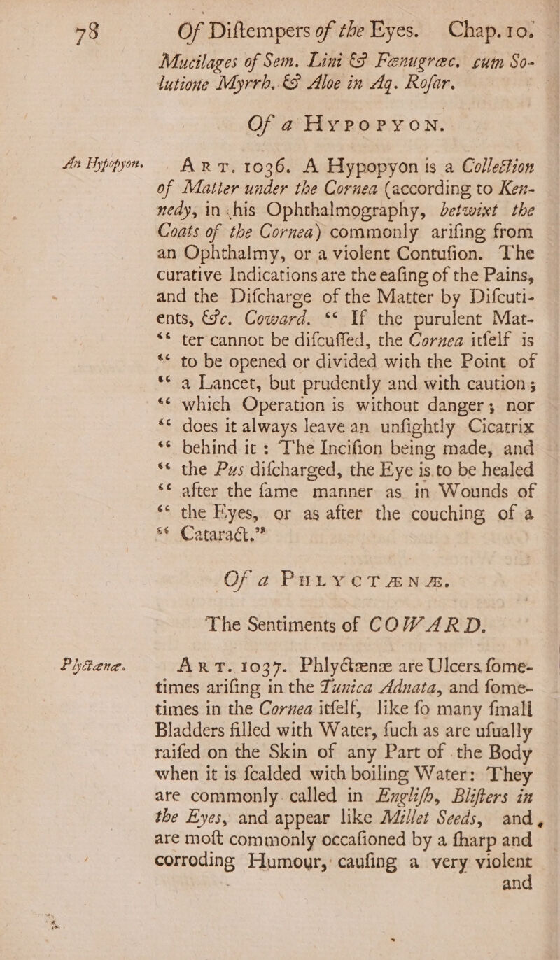 An Hypopyon. PhGaene. lutione Myrrb. &amp;9 Aloe in Aq. Rofar. Of a4 Hypo PYON. ART. 1036. A Hypopyon is a Colleftion of Matter under the Cornea (according to Ken- nedy, in his Ophthalmography, detcwint the Coats of the Cornea) commonly arifing from an Ophthalmy, or a violent Contufion. The curative Indications are the eafing of the Pains, and the Difcharge of the Matter by Difcuti- ents, fc. Coward. ‘* If the purulent Mat- “© ter cannot be difcuffed, the Coruea itfelf is ** to be opened or divided with the Point of ** a Lancet, but prudently and with caution ; ** which Operation is without danger; nor ‘© does it always leave an unfightly Cicatrix behind it : The Incifion being made, and Cay Cay &amp; n a. ¢ 6 nw after the fame manner as in Wounds of ** the Eyes, or as after the couching of a ** Cataract,” Ofa PHLYCTANA. The Sentiments of COWARD. ART. 1037. Phly&amp;eenz are Ulcers fome- times arifing in the Tunica Adnata, and fome- times in the Cornea itfelf, like fo many fmall Bladders filled with Water, fuch as are ufually raifed on the Skin of any Part of the Body when it is fcalded with boiling Water: They are commonly. called in Engli/h, Blifters in are moft commonly occafioned by a fharp and corroding Humour, caufing a very violent and