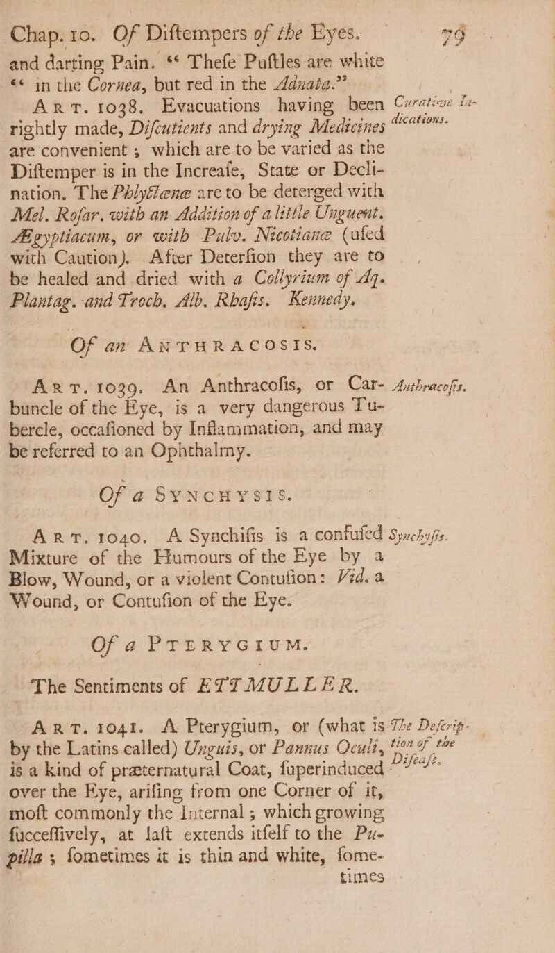 and darting Pain. ** Thefe Puftles are white -*© in the Cornea, but red in the dduaia.” ane Art. 1038. Evacuations having been Curate i rightly made, Difcutients and drying Medicines i ae are convenient ; which are to be varied as the Diftemper is in the Increafe, State or Decli- nation. The Pélyffene are to be deterged with Mel. Rofar. with an Addition of alittle Unguent. Aigyptiacum, or with Pulv. Nicotiane (uled with Caution). Afver Deterfion they are to be healed and dried with @ Collyrium of Aq. Plantag. and Troch, Alb. Rbafis. Kennedy. Of an ANTHRACOSITS. Art. 1039. An Anthracofis, or Car- Aubracofis. buncle of the Eye, is a very dangerous Tu- bercle, occafioned by Inflammation, and may “be referred to an Ophthalmy. Of a S¥NCHYSES. Art. 1040. A Synchifis is a confufed Syuchyfis Mixture of the Humours of the Eye by a Blow, Wound; or a violent Contufion: Vid. a Wound, or Contufion of the Eye. Of a PTERYGIUM. - The Sentiments of ETT MULLER. ART. 1041. A Pterygium, or (what ts Tle Defrip- by the Latins called) Unguis, or Pannus Oculi, 110 f° is a kind of praternatural Coat, fuperinduced - ie over the Eye, arifing from one Corner of it, moft commonly the Internal ; which growing fucceffively, at laft extends itfelf to the Pu- pilla ; fometimes it is thin and white, fome- times
