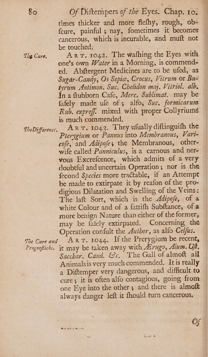 Bo The Cure. TheDrfference. Of Diftempers of the Eyes. Chap. rol times thicker and more fiefhy, rough, ob- fcure, painful ; nay, fometimes it becomes — cancerous, which is incurable, and muft not — be touched. 3 | Br: ART. 1042. The wafhing the Eyes with one’s own Water in a Morning, is commend- ed. Abftergent Medicines are to be ufed,-as Sugar-Candy, Os Sepia, Crocus, Vitrum or Bue tyrum Antimon, Suc. Chelidon maj. Vitriol. alb. fafely made ule of ; alfos Swe. formicarum Rub. expreff. mixed with proper Collyriums is much commended. | Art. 1043. They ufually diftinguifh the Pterygium or Pannus into Membranous, Vart- cofe, and Adipofes the Membranous, other- wife called Panniculus, is a carnous and ner- vous Exxcrefcence, which admits of a very doubtful and uncertain Operation; nor is the fecond Species more tractable, if an Attempt be made to extirpate it by reafon of the pro- digious Dilatation and Swelling of the Veins: The laft Sort, which is the Adipofe, of a white Colour and of a fattifh Subftance, of a The Cure and Pragnofticks. may be fafely extirpated. Concerning the Operation confult the Author, as alfo Celfus. Art. 1044. If the Prerygium be recent, Sacchar. Cand. €Sc. The Gall of almoft all Animalsis very much commended. Itis really a Diftemper very dangerous, and difficult to cure; it is often alfo contagious, going from. — one Eye into the other ; and there is almoft always danger left it fhould turn cancerous, Of