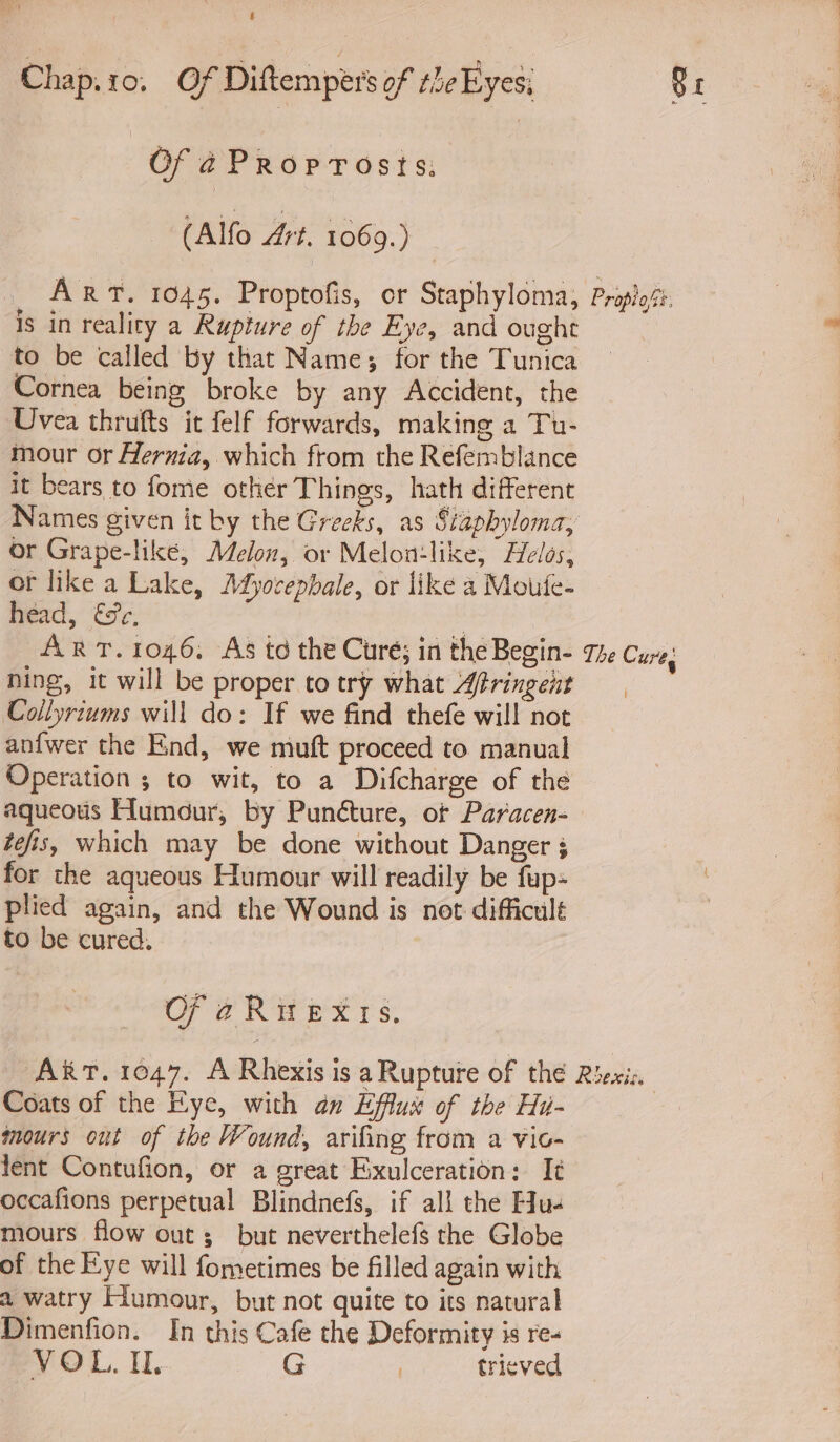 Of ¢Proprosts; (Alfo Art. 1069.) _ ART. 1045. Proptofis, or Staphyloma, Propo. is in reality a Rupture of the Eye, and ought to be called by that Name; for the Tunica Cornea being broke by any Accident, the Uvea thrufts it felf forwards, making a Tu- mour or Hernia, which from the Refemblance it bears to fome other Things, hath different Names given it by the Greeks, as Siapbyloma, or Grape-like, Melon, or Melon:like, Helos, or like a Lake, Mbyocepbale, or like a Moufe- head, fc. ART. 1046. As to the Cure; in the Begin- 74 Cures ning, it will be proper to try what Afringent Collyriums will do: If we find thefe will noe anfwer the End, we mutt proceed to manual Operation ; to wit, to a Difcharge of the aqueous Humour, by Punéture, or Paracen- tefis, which may be done without Danger ; for the aqueous Humour will readily be fup- plied again, and the Wound is not difficult to be cured, AkT. 1047. A Rhexis is a Rupture of the Riexic, Coats of the Eye, with an Efflux of the Hu- mours out of the Wound, arifing from a vio- tent Contufion, or a great Exulceration: It occafions perpetual Blindnefs, if all the Eu. mours flow out; but neverthelefs the Globe of the Kye will fometimes be filled again with a watry Fiumour, but not quite to its natural Dimenfion. In this Cafe the Deformity is re- VOL, Il. G | trieved