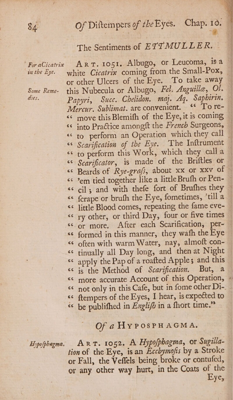 The Sentiments of £ TT MULLER. - For aCicatrix ART. 1051. Albugo, or Leucoma, isa inthe Eye. white Cicatrix coming from the Small-Pox, _ or other Ulcers of the Eye. To take away Some Reme- this Nubecula or Albugo, Fel, Anguilla, Ol. Bile: Papyri, Succ. Chelidon. my. Ag. Saphirin. Mercur. Sublimat. are convenient. ‘* To re- <¢ move this Blemifh of the Eye, it is coming ‘© into Practice amongft the French Surgeons, — to perform an Operation which they call © ‘¢ Scarification of the Eye. The Inftrument ‘¢ to perform this Work, which they calla - << Scarificator, is made of the Briftles or << Beards of Rye-grafs, about xx or xxv of © <¢ *em tied together like a little Brufh or Pen- <¢ cil; and with thefe fort of Brufhes they ~ << {crape or bruth the Eye, fometimes, ‘till a << little Blood comes, repeating the fame eve- — << ry other, or third Day, four or five times | <¢-or more. After each Scarification, per- — formed in this manner, they wafh the Eye <¢ often with warm Water, nay, almoft con- <¢ tinually all Day long, and then at Night << apply the Pap of a roafted Apples and this <s is the Method of Scarification. But, a “© more accurate Account of this Operation, + << not only in this Cafe, but in fome other Di-. <¢ {tempers of the Eyes, I hear, is expected to «© be publifhed in Exgli/h in a fhort time.” R n ¢ La) Of a Hy PosPHAGMA. ‘Bypofphagma. ART. 1052. A Hypofphagma, or Sugilla- tion of the Eye, isan Ecchymofis by a Stroke or Fall, the Veffels being broke or contufed, or any other way hurt, in the Coats of the Bye,