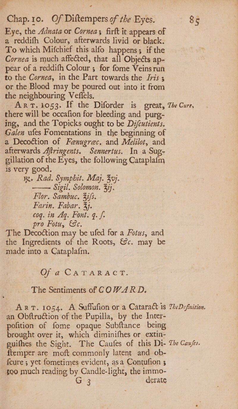 i Chap.10. Of Dittempers of the Eyes. Eye, the Aduata or Cornea; firft it appears of a reddifh Colour, afterwards livid or black. To which Mifchief this alfo happens; if the Cornea is much affected, that all Objects ap- pear of a reddifh Colour ; for fome Veins run to the Cornea, in the Part towards the Jris 5 or the Blood may be poured out into it from the neighbouring Vefiels. 85 there will be occafion for bleeding and purg- ing, and the Topicks ought to be Di/cutients. Galen ufes Fomentations in the beginning of a Decoction of Fenugrec. and Melilot, and afterwards Aftringents. Sennertus. In a Sug- eillation of the Eyes, the following Cataplafm is very good. Re Rad. Symphit. Maj. 3}. - Sigil. Solomon. 377. Flor. Sambuc. 33/5. Farin, Fabar, 3. coq. in Aq. Font. q. f- : pro Fotu, ec. The Decoétion may be ufed for a Fotus, and the Ingredients of the Roots, &amp;c. may be made into a Cataplafm. Of a CATARACT. The Sentiments of COWARD. an Obftruction of the Pupilla, by the Inter- pofition of fome opaque Subftance being brought over it, which diminifhes or extin- ftemper are moft commonly latent and ob- {cure ; yet fometimes evident, asa Contufion 5 oo much reading by Candle-light, the immo- | i ee | derate
