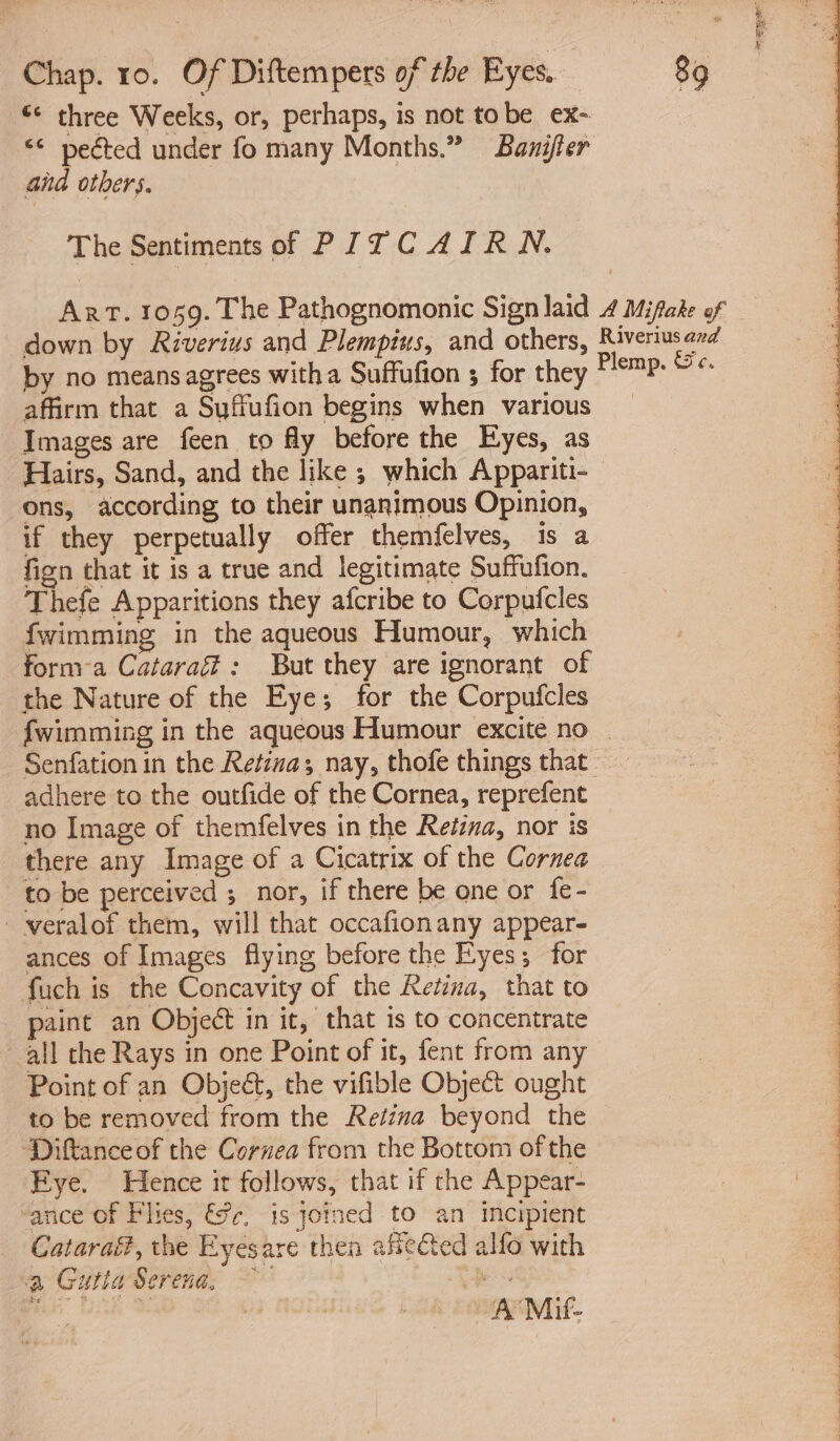 “* three Weeks, or, perhaps, is not tobe ex- ©¢ pected under fo many Months.” Baniffer aid others. The Sentiments of PITCAIRN. Art. 1059. The Pathognomonic Sign laid 4 Mifake of down by Riverius and Plempius, and others, Riveriusand by no means agrees with a Suffufion 5 for they Cone SP affirm that a Suffufion begins when various _ Images are feen to fly before the Eyes, as Hairs, Sand, and the like ; which Appariti- — ons, according to their unanimous Opinion, if they perpetually offer themfelves, 1s a fign that it is a true and legitimate Suffufion. Thefe Apparitions they afcribe to Corpufcles fwimming in the aqueous Humour, which form a Cataraf: But they are ignorant of the Nature of the Eye; for the Corpufcles {wimming in the aqueous Humour excite no | Senfation in the Retina; nay, thofe things that adhere to the outfide of the Cornea, reprefent no Image of themfelves in the Retiza, nor is there any Image of a Cicatrix of the Cornea to be perceived ; nor, if there be one or fe- —veralof them, will that occafionany appear- ances of Images flying before the Eyes; for fuch is the Concavity of the Retina, that to paint an Object in it, that is to concentrate all the Rays in one Point of it, fent from any Point of an Objeét, the vifible Object ought to be removed from the Retina beyond the ‘Diftanceof the Cornea from the Bottom of the Eye. Hence ir follows, that if the Appear- “ance of Flies, &amp;c, is joined to an incipient Catarai?, the Eyesare then aseted alfo with ‘a Gutia Serena, po ar Mis.