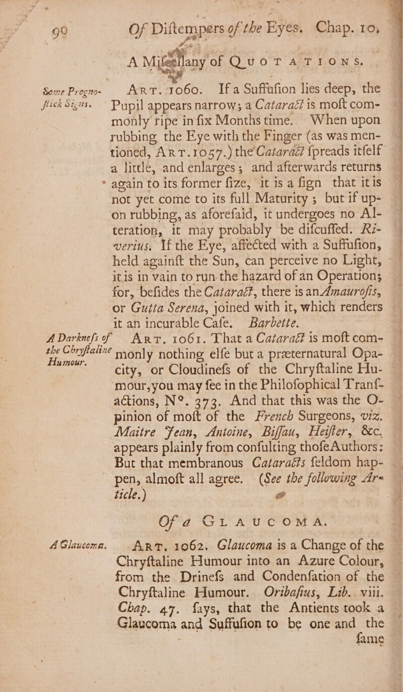 9° fick Sigs. ¢ Of Diftempers of the Kyes, Chap. 10, A Mitéellany of QuoT A TIO N S. Art. 1060. Ifa Suffafion lies deep, the Pupil appears narrow; a Cataraéf is moft com- monly ripe infix Months time. When upon rubbing the Eye with the Finger (as was men- a little, and enlarges; and afterwards returns again to its former fize, it is a fign that itis not yet come to its full Maturity ; but if up- on rubbing, as aforefaid, it undergoes no Al- teration, it may probably be difcuffed. Rz- verius. If the Eye, affected with a Suffufion, held againft the Sun, can perceive no Light, itis in vain to run-the hazard of an Operation; for, befides the Cataraét?, there isan Amaurofis, or Gutta Serena, joined with it, which renders it an incurable Cafe. Barbette. Humour. A Glaucoma. monly nothing elfe but a praeternatural Opa- city, or Cloudinefs of the Chryftaline Hu- mour,you may fee in the Philofophical Tranf- actions, N°. 373. And that this was the O- pinion of moft of the Freuch Surgeons, vz. Maitre Fean, Antoine, Biffau, Heiter, &amp;c. appears plainly from confulting thofeAuthors: pen, almoft all agree. (See tbe following dr= ticle.) wo | Of a Gr A tcom A. ART. 1062, Glaucoma is a Change of the Chryftaline Humour into an Azure Colour, from the Drinefs and Condenfation of the Chryftaline Humour. Oribafius, Lib. viii, Chap. 47. fays, that the Antients took a Glaucoma and Suffufion to be one and the fame