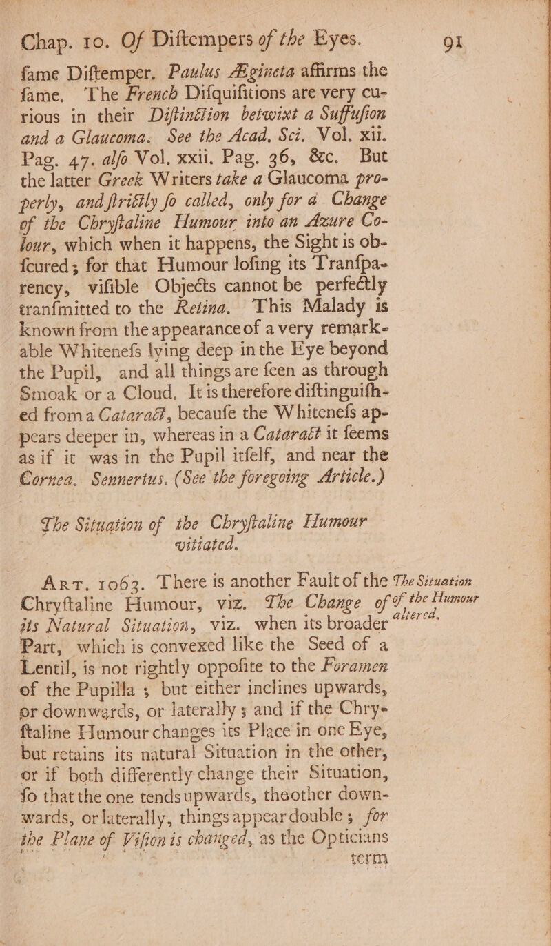 fame Diftemper. Paulus Aigincta affirms the _ ‘fame. The French Difquifitions are very cu- : rious in their Diftinétion betwixt a Suffufion | 3 and a Glaucoma. See the Acad, Sci. Vol, xil. Pag. 47. al/o Vol. xxii. Pag. 36, &amp;c. But the latter Greek Writers take a Glaucoma pro- perly, and firiétly fo called, only for a Change of the Chryftaline Humour into an Azure Co- four, which when it happens, the Sight is ob- fcured; for that Humour lofing its Tranfpa- rency, vifible Objects cannot be perfectly tranfmitted to the Retina. This Malady is — known from the appearance of a very remark able Whitenefs lying deep inthe Eye beyond the Pupil, and all things are feen as through Smoak or a Cloud. It is therefore diftinguith- - ed froma Cataraf, becaufe the Whitenefs ap- : _ pears deeper in, whereas in a Cataraé? it feems as if it was in the Pupil itfelf, and near the Cornea. Sennertus. (See the foregoing Article.) The Situation of the Chryftaline Tumour | vitiated. Art. 1063. There is another Fault of the The Siwation Chryftaline Humour, viz. The Change of ft Humeur jts Natural Situation, viz. when its broader as Part, which is convexed like the Seed of a Lentil, is not rightly oppofite to the Foramen of the Pupilla ; but either inclines upwards, er downwards, or laterally 5 and if the Chry- ftaline Humour changes its Place in one Kye, but retains its natural Situation in the other, or if both differently change their Situation, fo that the one tendsupwards, theother down- wards, orlaterally, things appeardouble ; for the Plane of Vifion is changed, as the Opticians