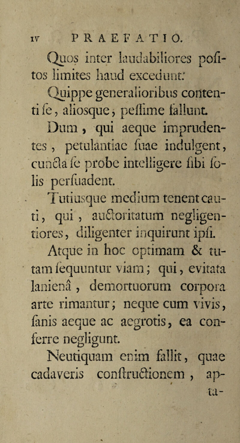 Quos inter laudabiliores pofi- tos limites haud excedunt; (quippe generalioribus conten¬ ti fe, aliosque, pellime iallunt Dum , qui aeque impruden¬ tes , petulantiae fuae indulgent, eunda ie probe mtelligere libi io- lis perluadent. Tutiusque medium tenent cau¬ ti , qui, audoritatum negligen- tiores, diligenter inquirunt ipfi. Atque in hoc optimam & tu- • tam lequuntur viam; qui, evitata laniena , demortuorum corpora i arte rimantur; neque cum vivis, lanis aeque ac aegrotis, ea con¬ ferre negligunt. Neutiquam enim fallit, quae cadaveris conltrudionem , ap¬ ta-