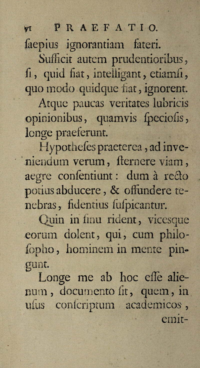 faepius ignorantiam fateri. Sufficit autem prudentioribus, fi, quid fiat, inteiiigant, etiamfi, quo modo quidque fiat, ignorent. Atque paucas veritates lubricis opinionibus, quamvis fpeciofis, longe praeferunt. Hypothefes praeterea, ad inve- niendum verum, fler nere viam, aegre confentiunt: dum a redo potius abducere, & offundere te¬ nebras , fidentius fufpicantur. Quin in finu rident, vicesque eorum dolent, qui, cum phiio- fopho, hominem in mente pin¬ gunt. Longe me ab hoc efle alie¬ num, documento fit, quem, in ufus conlcriptum academicos, emit-