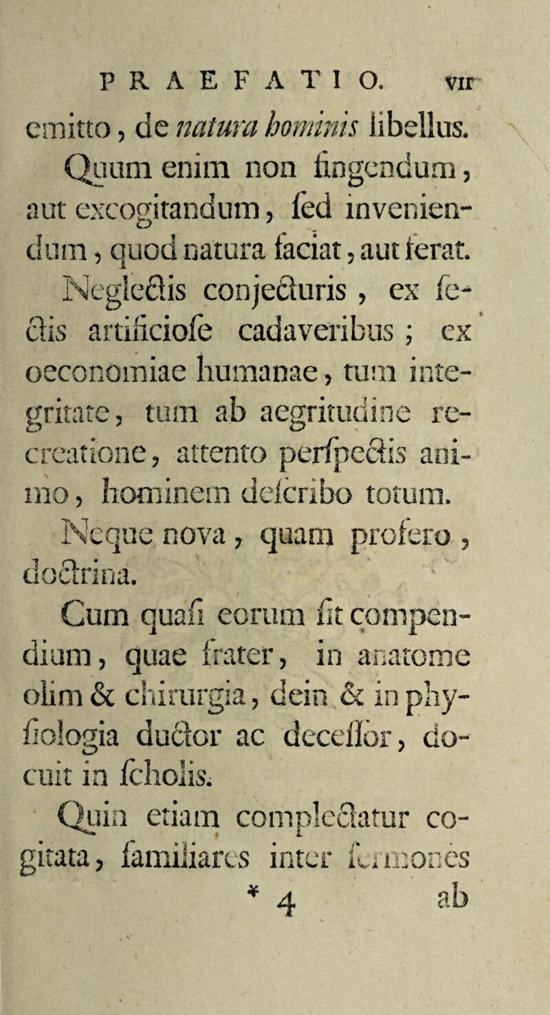 emitto, de natura hominis libellus. Quum enim non lingendum, aut excogitandum, fed invenien¬ dum , quod natura faciat, aut Ierat. Negle&is conjecturis , ex fe¬ clis aitiliciofe cadaveribus; ex oeconomiae humanae, tum inte¬ gritate, tum ab aegritudine re¬ creatione, attento perfpcciis ani¬ mo , hominem delcribo totum. Neque nova, quam profero , do ciri na. Cum quafi eorum (it compen¬ dium, quae frater, in anatonae olim & chirurgia, dein & in phy- fiologia ductor ac decdior, do¬ cuit in jfcrlioiis. Quin etiam complectatur co¬ gitata, familiares inter ili mones