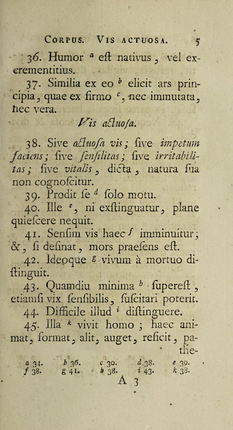 Corpus. Vis actuosa. $ 3 6. Humor a eft nativus , vel ex- erementitius. 37. Similia ex eo b elicit ars prin¬ cipia , quae ex firmo % -nec immutata, Jtiec vera. yis afluo/a. 38. Sive oBuofa vis; five impetum faciens; live fenfelitas; live irritabili¬ tas ; live vitalis , dicta , natura fiia non cognolcitur. 39. Prodit le d folo motu. 40. Ille % ni exftinguatur, plane quiefeere nequit. 41. Senfim vis haec f imminuitur; &, fi delinat, mors praeiens eft. 42. Ideoque s vivum a mortuo di- ftinguit. 43. Quamdiu minima b lupereft , etiamfi vix fenfibilis, lufcitari poterit. 44. Difficile illud 1 diftinguere, 45. Illa k vivit homo ; haec ani¬ mat, format, alit, auget, reficit, pa- the- a 34. b 36. c 30. d 38. e 39. /38. g 41. • * 3«- * 43- k 38- A 3 /