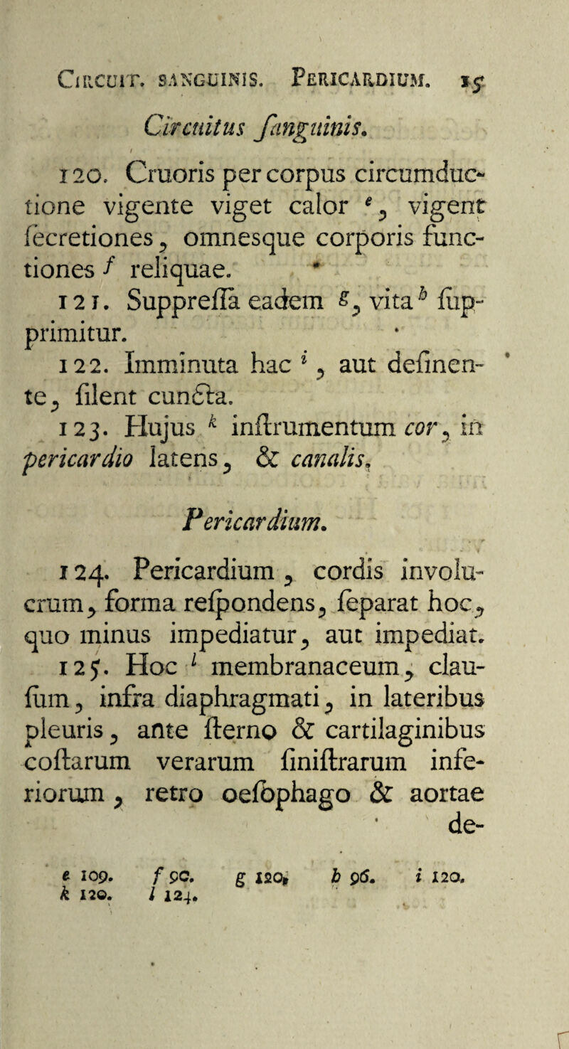 Circuit, sanguinis. Pericardium, Circuitus fangninis. I ' 120. Cruoris per corpus circumduc¬ tione vigente viget calor *, vigent fecretiones, omnesque corporis func¬ tiones / reliquae. 121. Supprella eadem £, vita6 fop- primitur. 122. Imminuta hac *, aut defmen- te, filent cundta. 123. Hujus k inUrumentum cor, in pericardio latens, & canalis. i * ' - Pericardium. 1 124. Pericardium , cordis involu¬ crum, forma refpondens, leparat hoc , quo minus impediatur, aut impediat. 125. Hoc L membranaceum, clau- fum, infra diaphragmati, in lateribus pleuris, ante fterno & cartilaginibus coftarum verarum finiftrarum infe¬ riorum , retro oefbphago & aortae de- e 109. f pe. g I20t b 95. i 120, k 120. I 124*