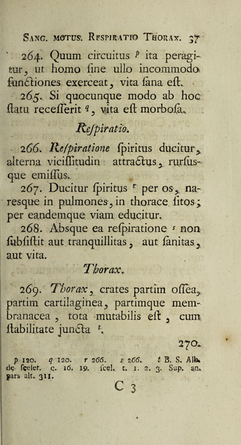 Sano, motos. RrsmATro Thorax. 57 ‘ 264. Quum circuitus ? ita peragi¬ tur , ut homo fine ullo incommoda functiones exerceat, vita lana eft. - 265. Si quocunque modo ab hoc ftatu recefterit 3, vita eft morbofa* Rejpiratio. 266. Refpiratione fpiritus ducitur, alterna viciflitudin attractus, rurfus- que emillus. 267. Ducitur fpiritus r per os, na¬ resque in pulmones, in thorace fitos ; per eandemque viam educitur. 268. Absque ea relpiratione s non fltbfiftit aut tranquillitas, aut fanitas , aut vita. . Thorax. 269. Thorax, crates partim oflea, partim cartilaginea, partimque mem¬ branacea , tota -mutabilis eft , cum Habilitate jundta \ 270.. p 120. q 120. r 766. s 166. t B. S. Alb* de fceief. q. 16. 19, fcel, t. 1. 2. 3. Sup. a-ru pars alc. 311.