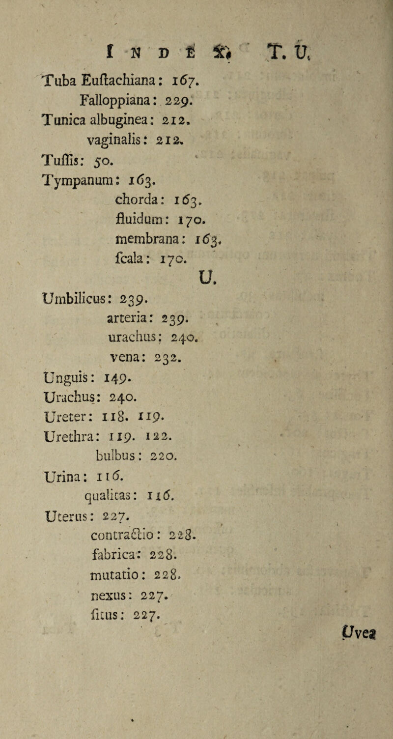 Tuba Euftachiana: 167. Falloppiana: 229. Tunica albuginea: 212. vaginalis: 212» Tuffis: 50. Tympanum: 163. chorda: 163. fluidum: 170. membrana: 163* fcala: 170. U. Umbilicus: 239. arteria: 239. urachus; 240. vena: 232. Unguis: 149. Urachus: 240. Ureter: 118- 119. Urethra: 1x9. 122. bulbus: 220. Urina: 116. qualitas: 116. Uterus: 227. . » 1 contrario: 223. fabrica: 228. mutatio: 228* nexus: 227. ficus: 227. Uves?